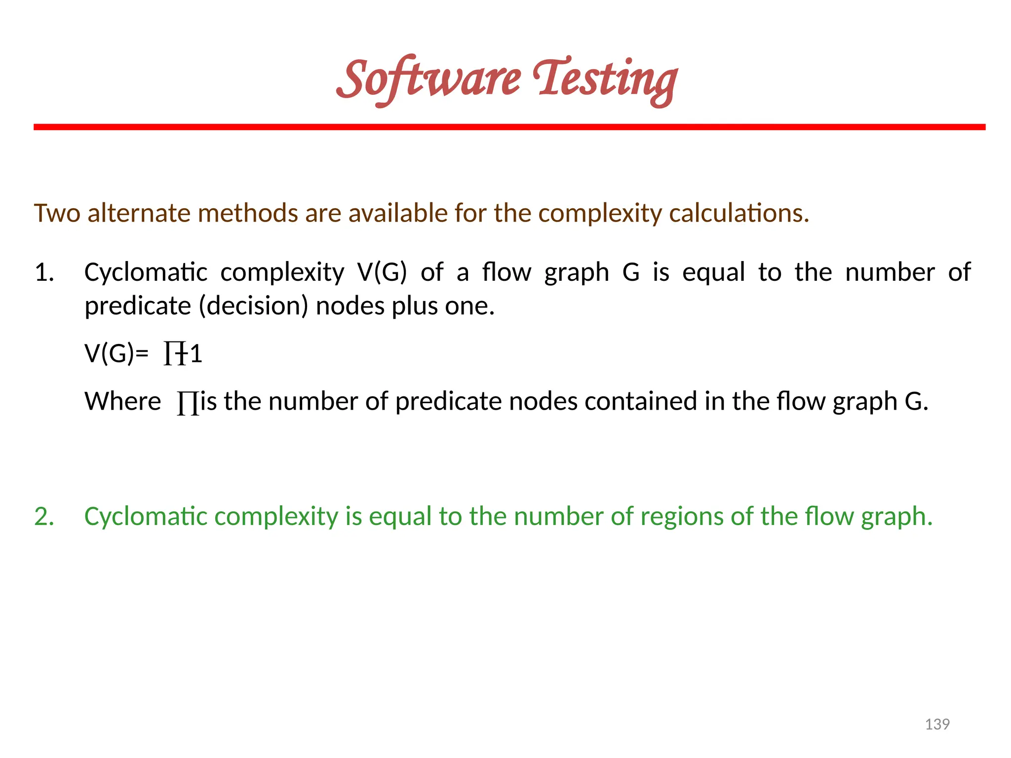 139
Software Testing
Two alternate methods are available for the complexity calculations.
1. Cyclomatic complexity V(G) of a flow graph G is equal to the number of
predicate (decision) nodes plus one.
V(G)= +1
Where is the number of predicate nodes contained in the flow graph G.
2. Cyclomatic complexity is equal to the number of regions of the flow graph.


 