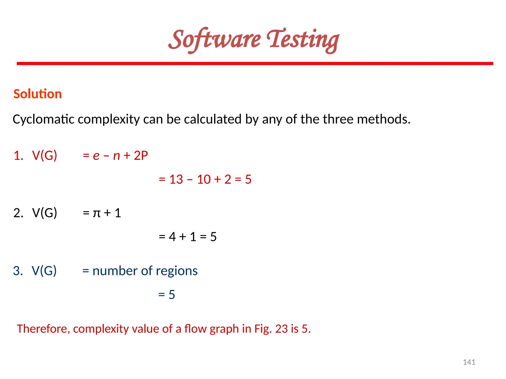141
Software Testing
Solution
Cyclomatic complexity can be calculated by any of the three methods.
1. V(G) = e – n + 2P
= 13 – 10 + 2 = 5
2. V(G) = π + 1
= 4 + 1 = 5
3. V(G) = number of regions
= 5
Therefore, complexity value of a flow graph in Fig. 23 is 5.
 