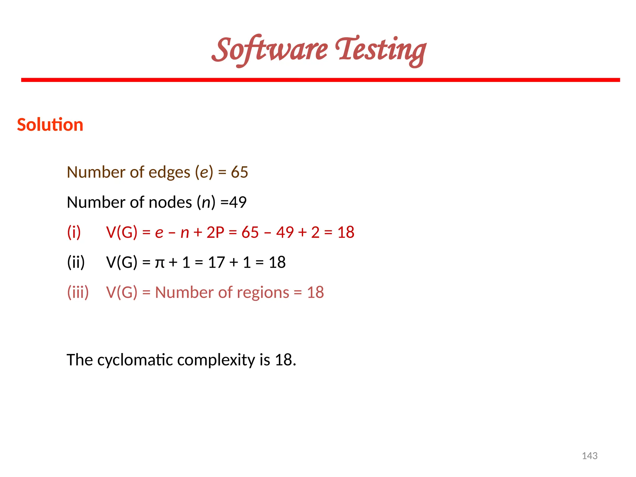 143
Software Testing
Solution
Number of edges (e) = 65
Number of nodes (n) =49
(i) V(G) = e – n + 2P = 65 – 49 + 2 = 18
(ii) V(G) = π + 1 = 17 + 1 = 18
(iii) V(G) = Number of regions = 18
The cyclomatic complexity is 18.
 