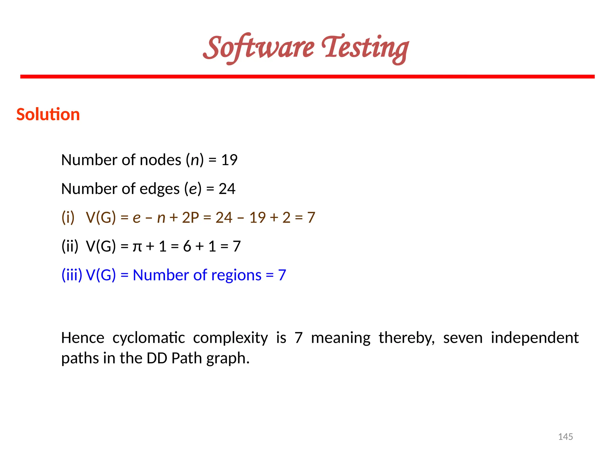 145
Software Testing
Solution
Number of nodes (n) = 19
Number of edges (e) = 24
(i) V(G) = e – n + 2P = 24 – 19 + 2 = 7
(ii) V(G) = π + 1 = 6 + 1 = 7
(iii) V(G) = Number of regions = 7
Hence cyclomatic complexity is 7 meaning thereby, seven independent
paths in the DD Path graph.
 