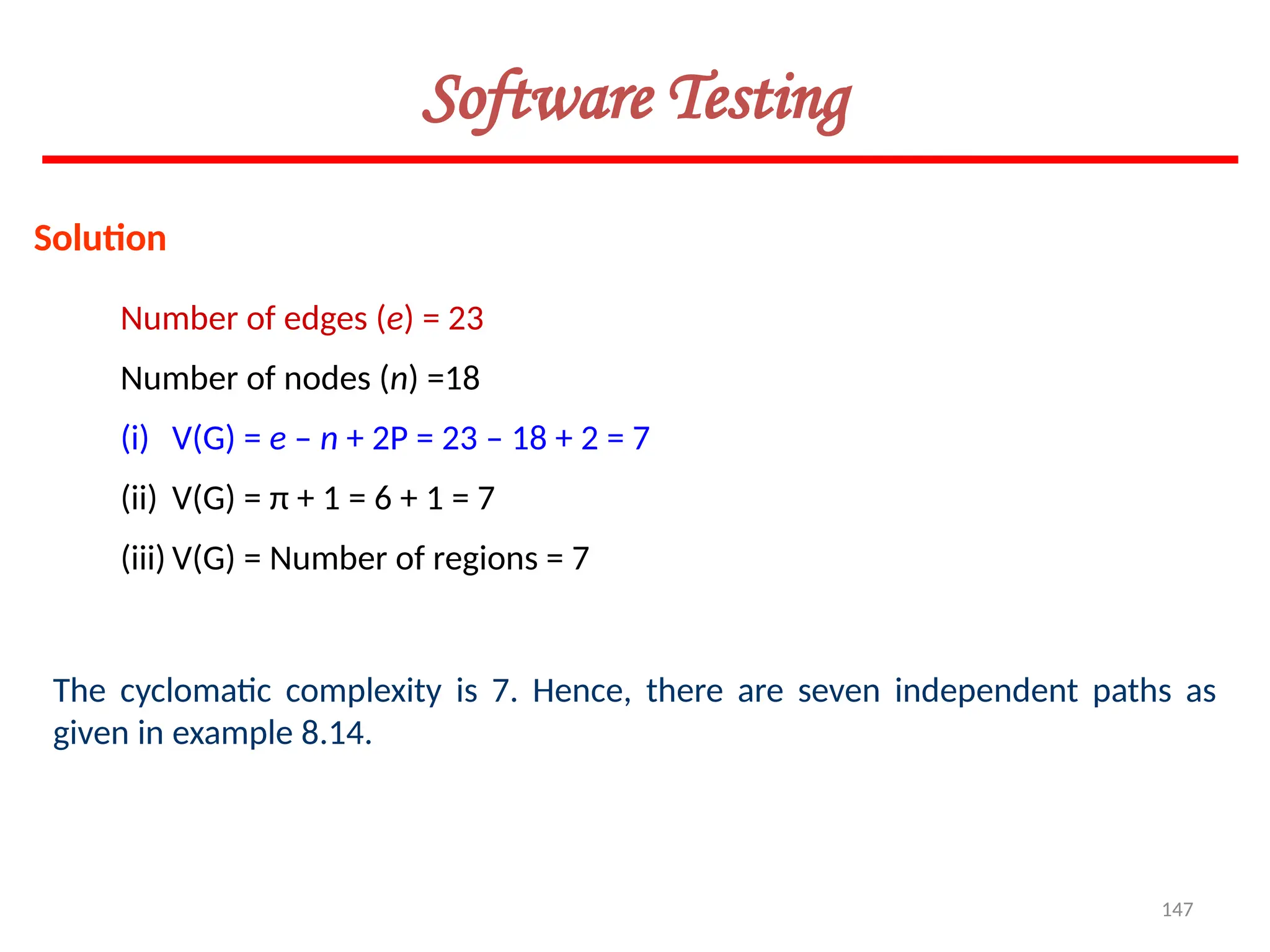 147
Software Testing
Solution
Number of edges (e) = 23
Number of nodes (n) =18
(i) V(G) = e – n + 2P = 23 – 18 + 2 = 7
(ii) V(G) = π + 1 = 6 + 1 = 7
(iii) V(G) = Number of regions = 7
The cyclomatic complexity is 7. Hence, there are seven independent paths as
given in example 8.14.
 