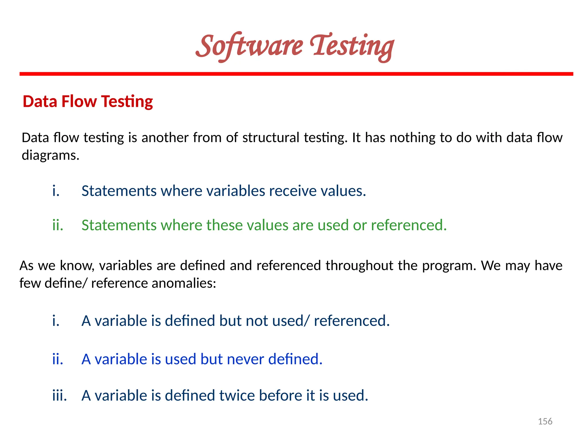 156
Software Testing
Data Flow Testing
As we know, variables are defined and referenced throughout the program. We may have
few define/ reference anomalies:
Data flow testing is another from of structural testing. It has nothing to do with data flow
diagrams.
i. Statements where variables receive values.
ii. Statements where these values are used or referenced.
i. A variable is defined but not used/ referenced.
ii. A variable is used but never defined.
iii. A variable is defined twice before it is used.
 