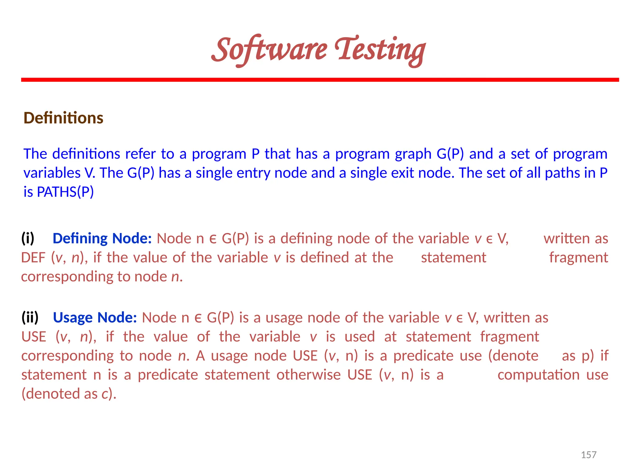 157
Software Testing
Definitions
(i) Defining Node: Node n ϵ G(P) is a defining node of the variable v ϵ V, written as
DEF (v, n), if the value of the variable v is defined at the statement fragment
corresponding to node n.
The definitions refer to a program P that has a program graph G(P) and a set of program
variables V. The G(P) has a single entry node and a single exit node. The set of all paths in P
is PATHS(P)
(ii) Usage Node: Node n ϵ G(P) is a usage node of the variable v ϵ V, written as
USE (v, n), if the value of the variable v is used at statement fragment
corresponding to node n. A usage node USE (v, n) is a predicate use (denote as p) if
statement n is a predicate statement otherwise USE (v, n) is a computation use
(denoted as c).
 