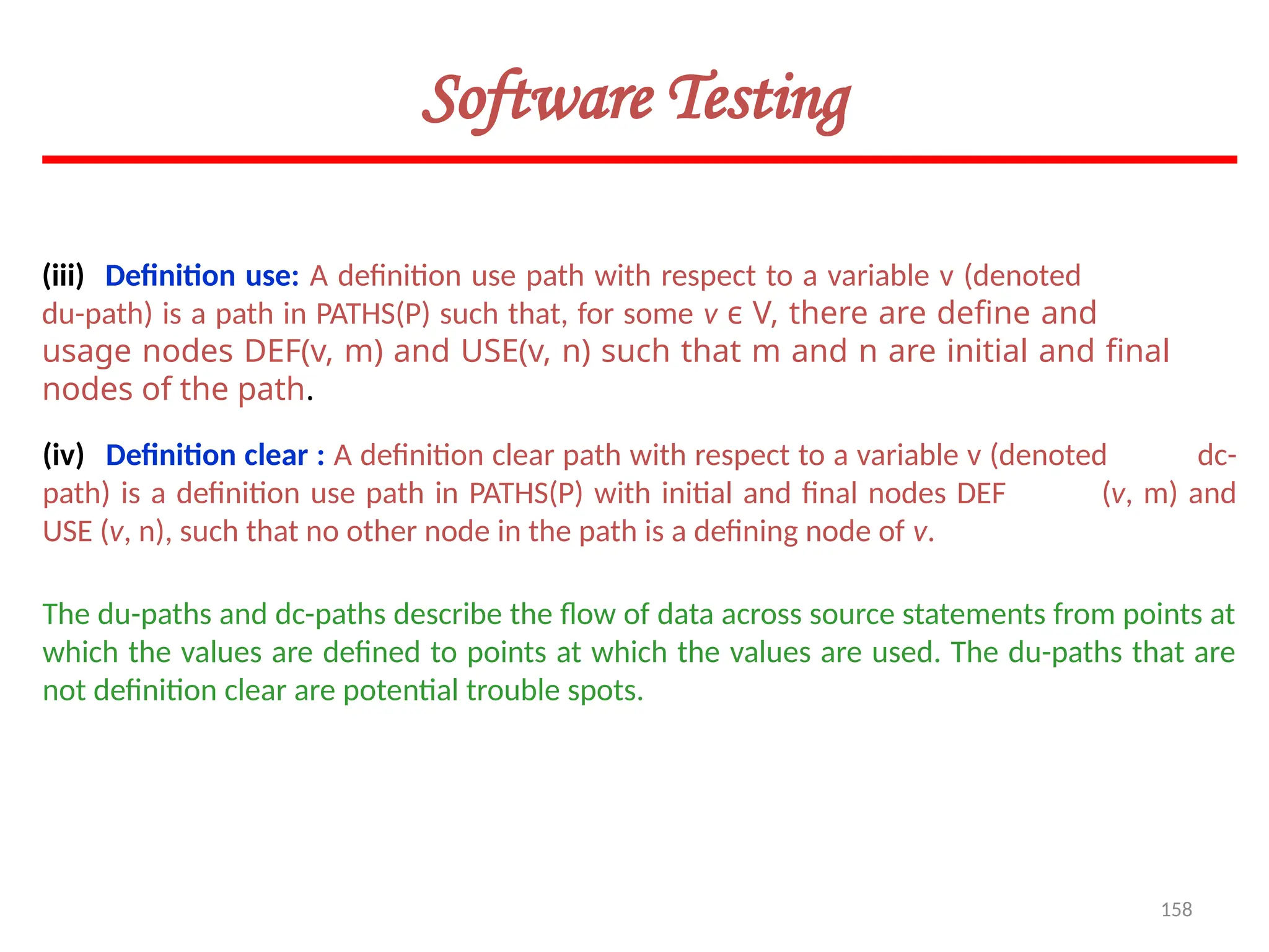 158
(iii) Definition use: A definition use path with respect to a variable v (denoted
du-path) is a path in PATHS(P) such that, for some v ϵ V, there are define and
usage nodes DEF(v, m) and USE(v, n) such that m and n are initial and final
nodes of the path.
(iv) Definition clear : A definition clear path with respect to a variable v (denoted dc-
path) is a definition use path in PATHS(P) with initial and final nodes DEF (v, m) and
USE (v, n), such that no other node in the path is a defining node of v.
Software Testing
The du-paths and dc-paths describe the flow of data across source statements from points at
which the values are defined to points at which the values are used. The du-paths that are
not definition clear are potential trouble spots.
 