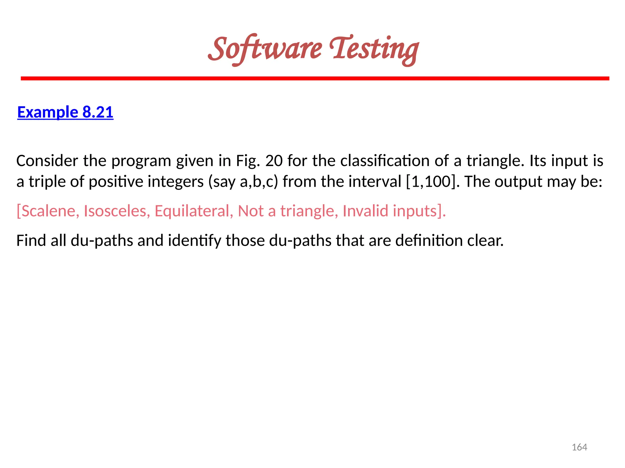 164
Software Testing
Example 8.21
Consider the program given in Fig. 20 for the classification of a triangle. Its input is
a triple of positive integers (say a,b,c) from the interval [1,100]. The output may be:
[Scalene, Isosceles, Equilateral, Not a triangle, Invalid inputs].
Find all du-paths and identify those du-paths that are definition clear.
 