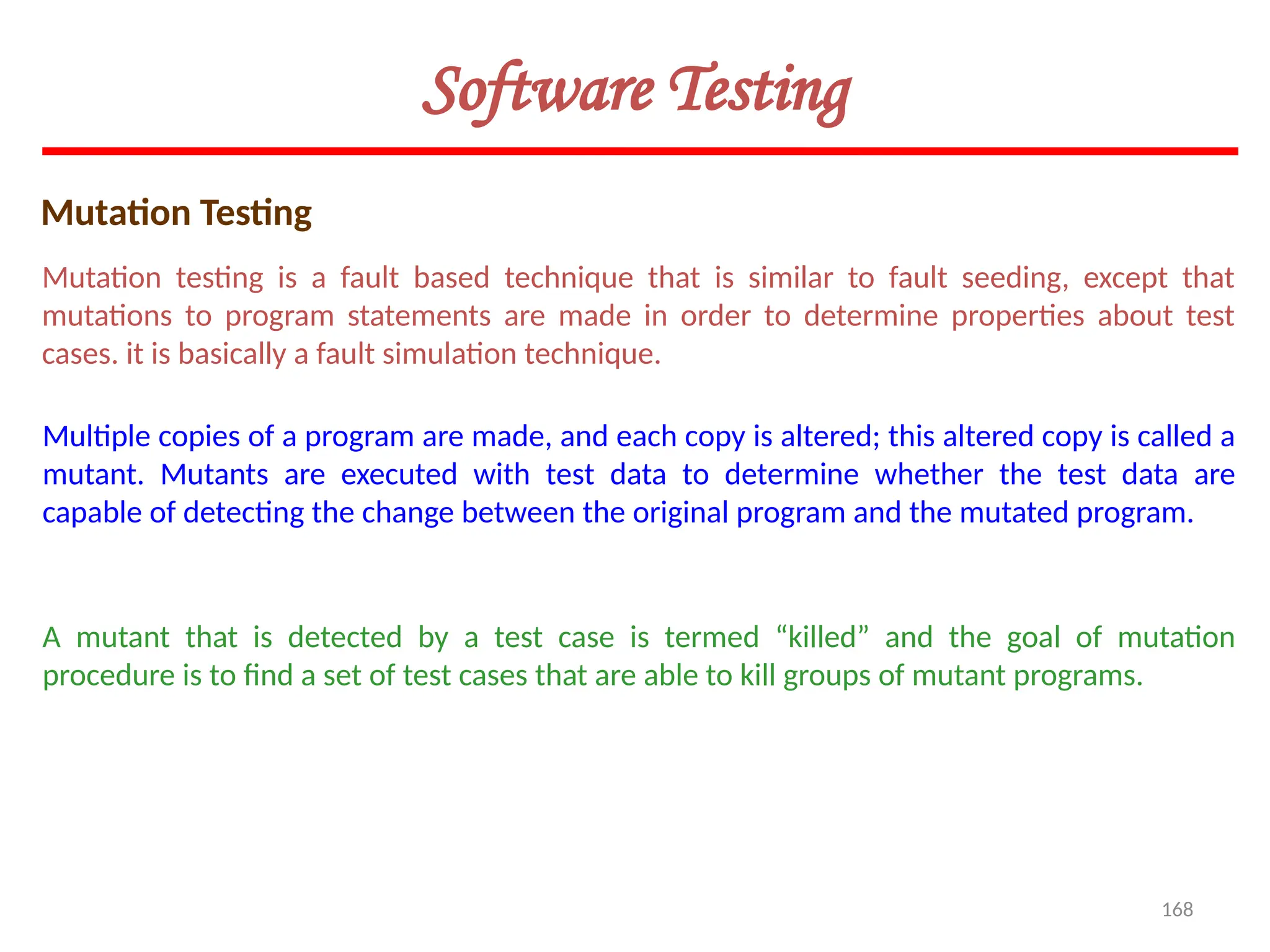 168
Software Testing
Mutation Testing
Mutation testing is a fault based technique that is similar to fault seeding, except that
mutations to program statements are made in order to determine properties about test
cases. it is basically a fault simulation technique.
Multiple copies of a program are made, and each copy is altered; this altered copy is called a
mutant. Mutants are executed with test data to determine whether the test data are
capable of detecting the change between the original program and the mutated program.
A mutant that is detected by a test case is termed “killed” and the goal of mutation
procedure is to find a set of test cases that are able to kill groups of mutant programs.
 