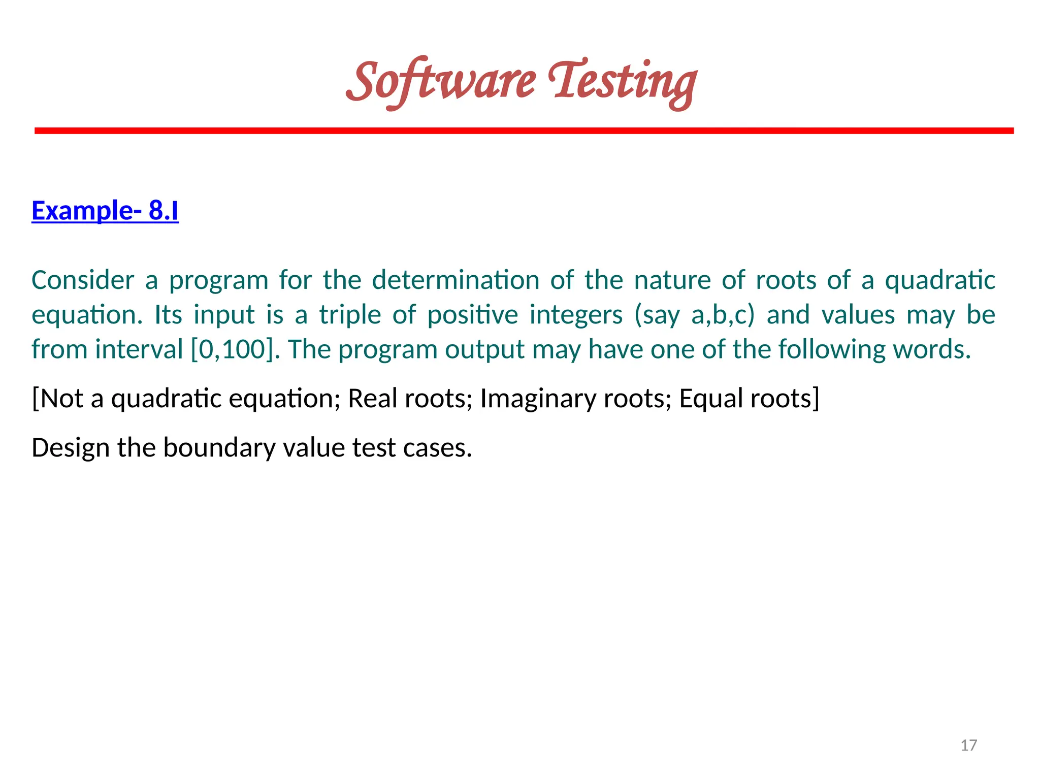 17
Software Testing
Example- 8.I
Consider a program for the determination of the nature of roots of a quadratic
equation. Its input is a triple of positive integers (say a,b,c) and values may be
from interval [0,100]. The program output may have one of the following words.
[Not a quadratic equation; Real roots; Imaginary roots; Equal roots]
Design the boundary value test cases.
 