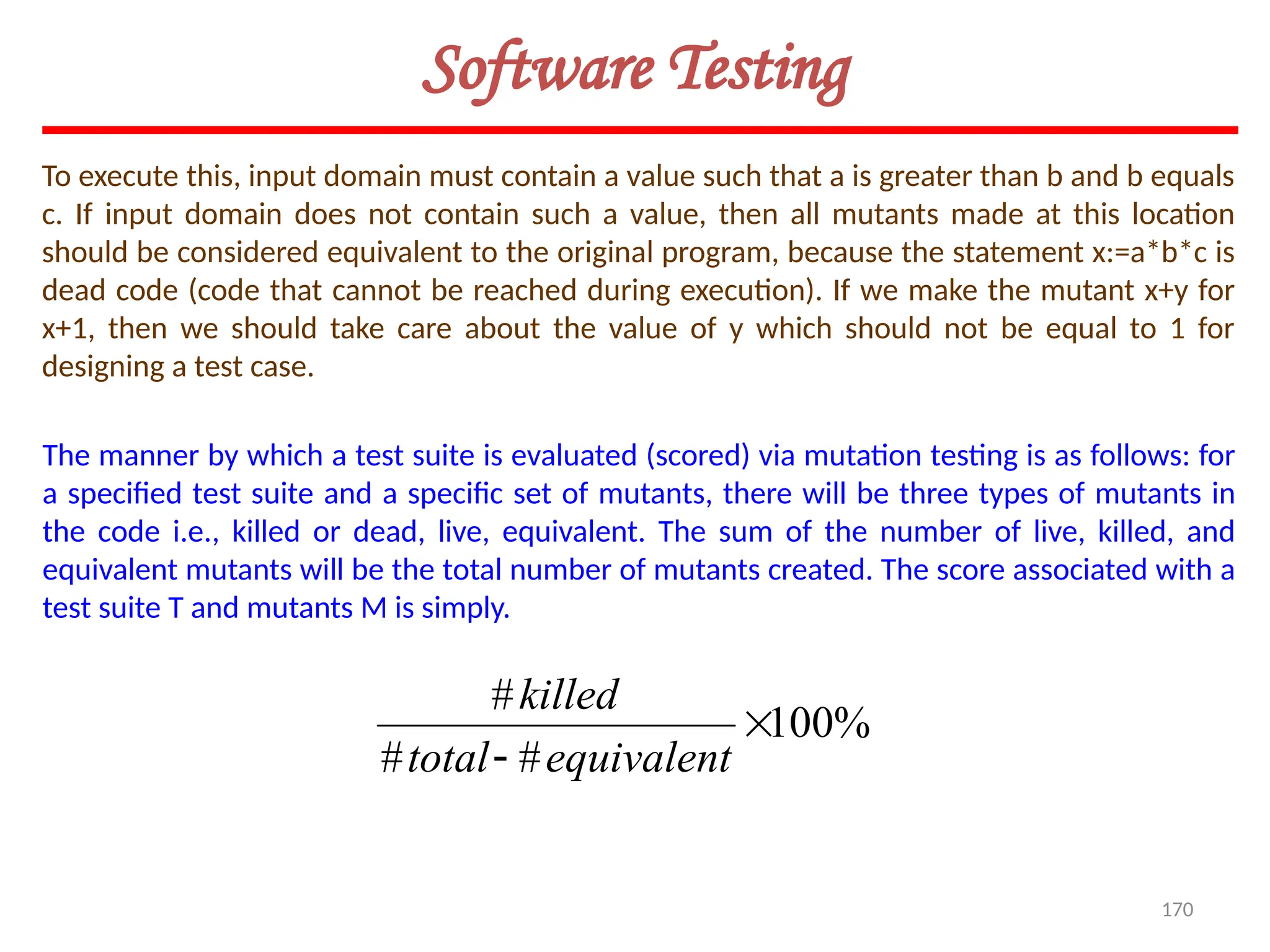 170
Software Testing
To execute this, input domain must contain a value such that a is greater than b and b equals
c. If input domain does not contain such a value, then all mutants made at this location
should be considered equivalent to the original program, because the statement x:=a*b*c is
dead code (code that cannot be reached during execution). If we make the mutant x+y for
x+1, then we should take care about the value of y which should not be equal to 1 for
designing a test case.
The manner by which a test suite is evaluated (scored) via mutation testing is as follows: for
a specified test suite and a specific set of mutants, there will be three types of mutants in
the code i.e., killed or dead, live, equivalent. The sum of the number of live, killed, and
equivalent mutants will be the total number of mutants created. The score associated with a
test suite T and mutants M is simply.
%
100
#
#
#

 equivalent
total
killed
 