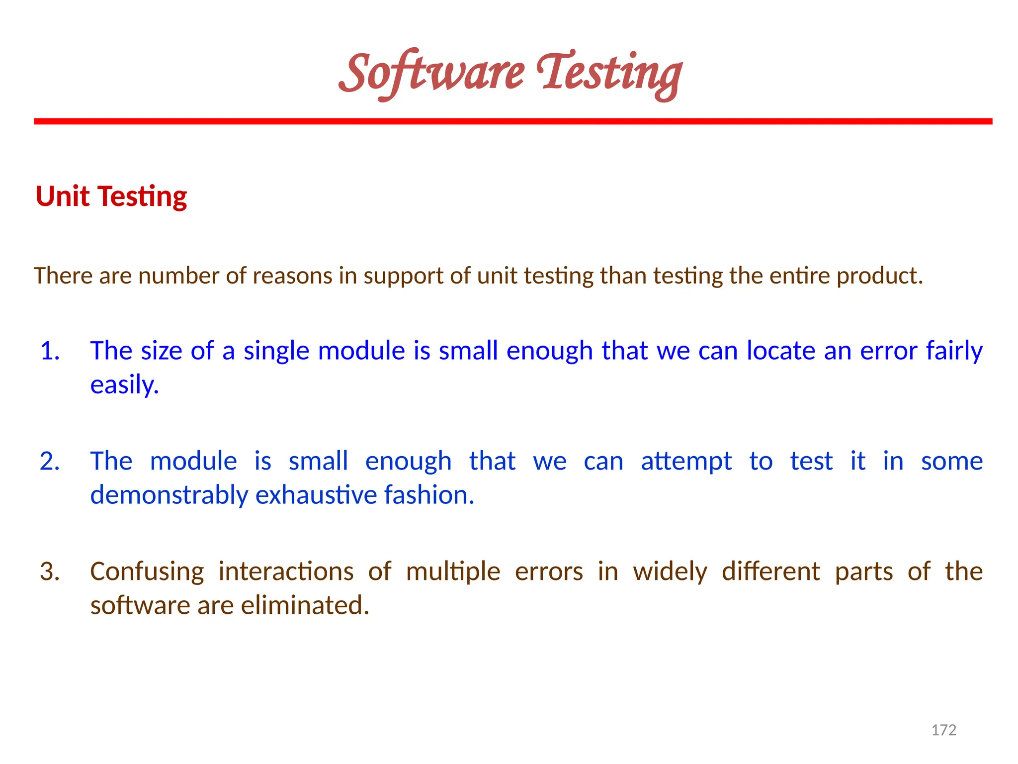 172
There are number of reasons in support of unit testing than testing the entire product.
Unit Testing
Software Testing
1. The size of a single module is small enough that we can locate an error fairly
easily.
2. The module is small enough that we can attempt to test it in some
demonstrably exhaustive fashion.
3. Confusing interactions of multiple errors in widely different parts of the
software are eliminated.
 