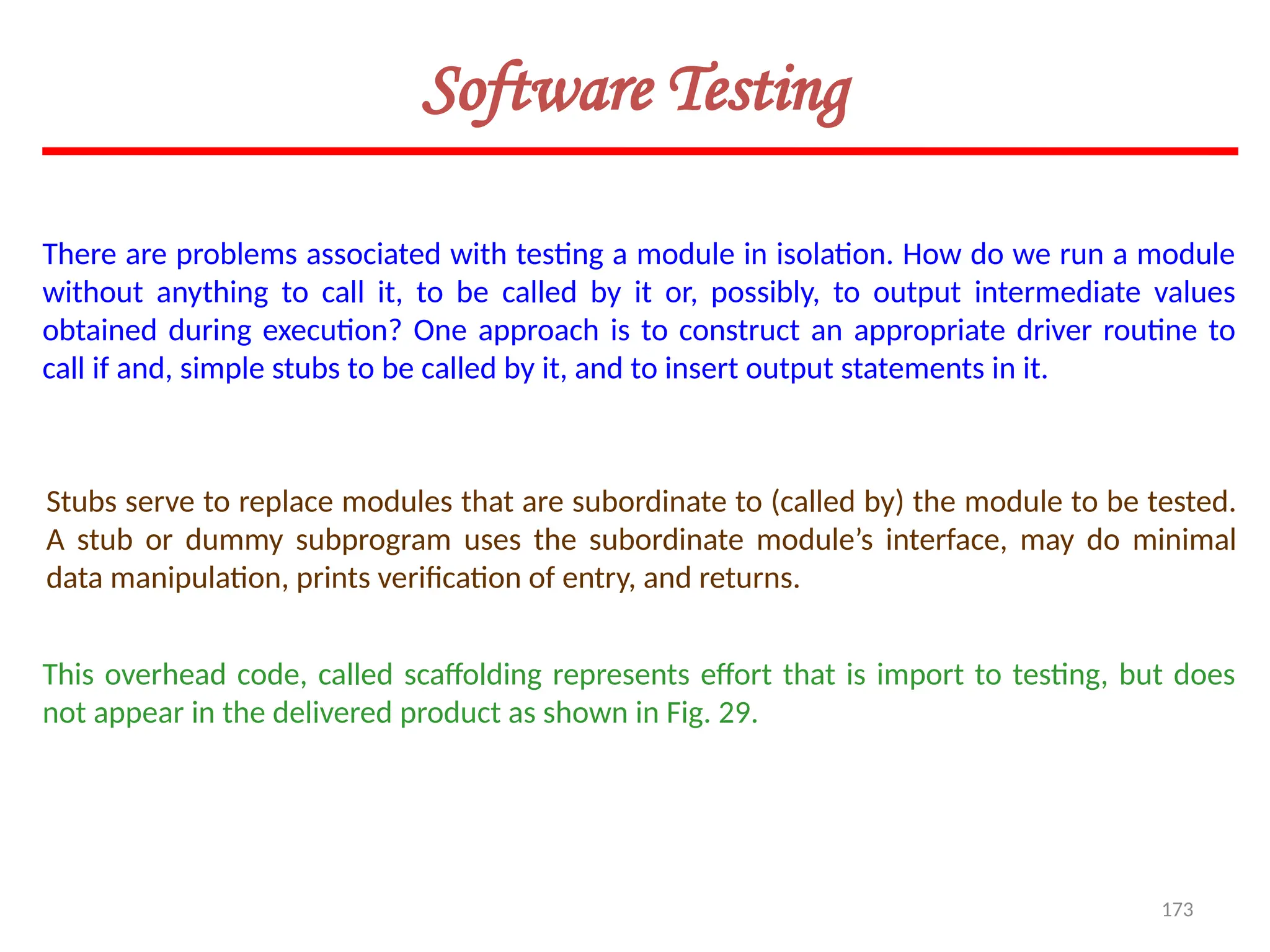 173
Stubs serve to replace modules that are subordinate to (called by) the module to be tested.
A stub or dummy subprogram uses the subordinate module’s interface, may do minimal
data manipulation, prints verification of entry, and returns.
This overhead code, called scaffolding represents effort that is import to testing, but does
not appear in the delivered product as shown in Fig. 29.
Software Testing
There are problems associated with testing a module in isolation. How do we run a module
without anything to call it, to be called by it or, possibly, to output intermediate values
obtained during execution? One approach is to construct an appropriate driver routine to
call if and, simple stubs to be called by it, and to insert output statements in it.
 