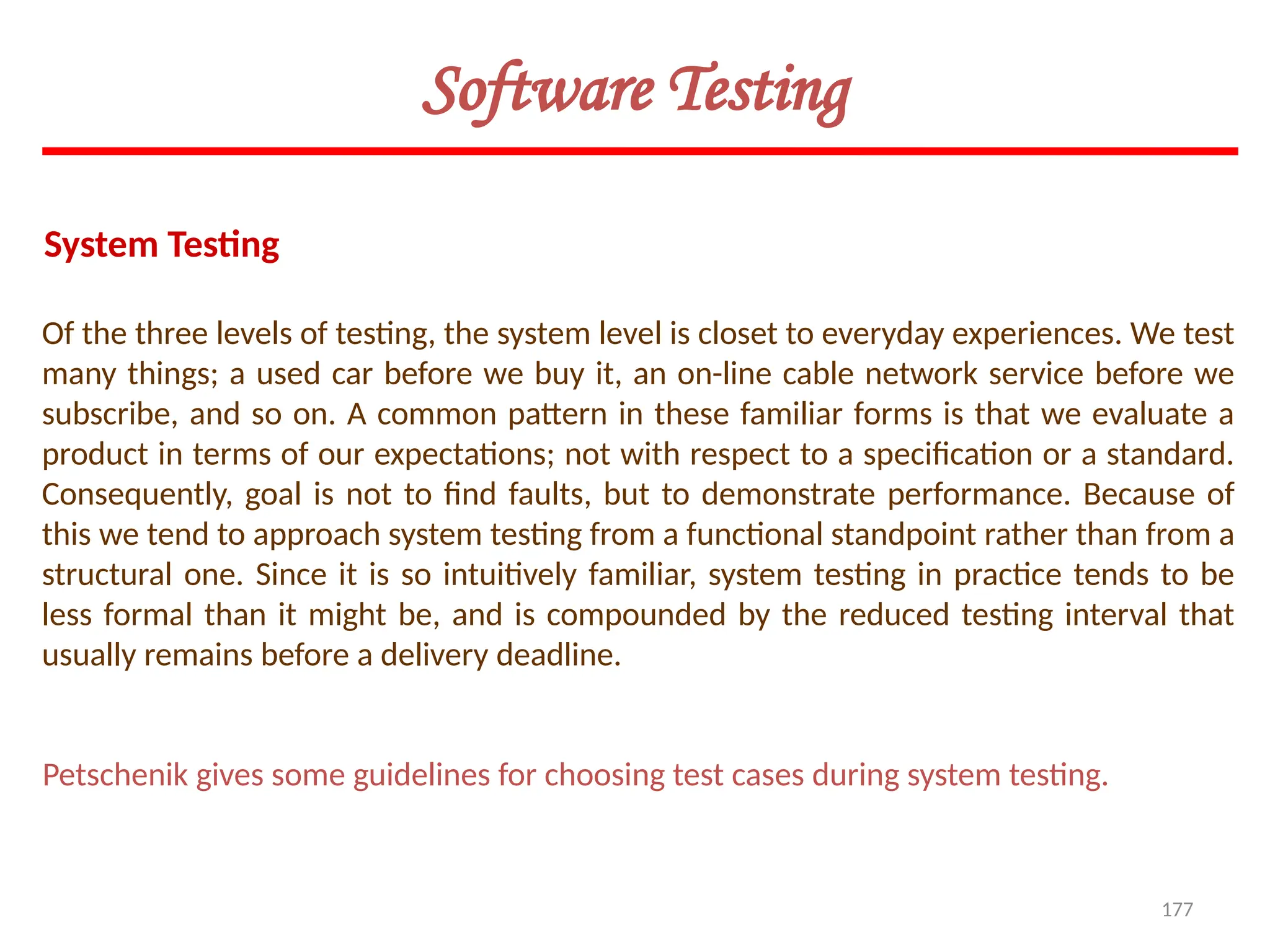 177
Of the three levels of testing, the system level is closet to everyday experiences. We test
many things; a used car before we buy it, an on-line cable network service before we
subscribe, and so on. A common pattern in these familiar forms is that we evaluate a
product in terms of our expectations; not with respect to a specification or a standard.
Consequently, goal is not to find faults, but to demonstrate performance. Because of
this we tend to approach system testing from a functional standpoint rather than from a
structural one. Since it is so intuitively familiar, system testing in practice tends to be
less formal than it might be, and is compounded by the reduced testing interval that
usually remains before a delivery deadline.
System Testing
Software Testing
Petschenik gives some guidelines for choosing test cases during system testing.
 