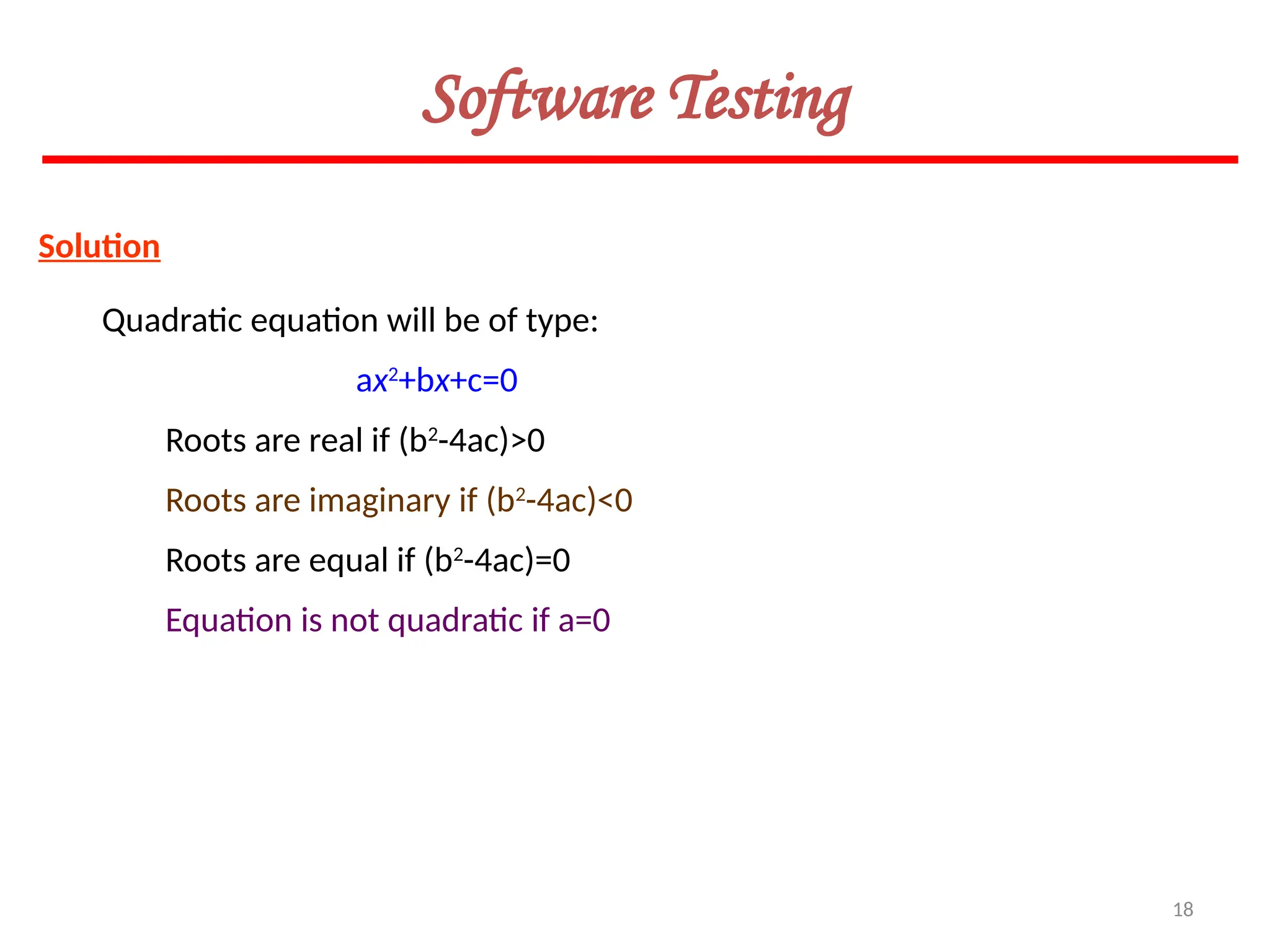 18
Software Testing
Solution
Quadratic equation will be of type:
ax2
+bx+c=0
Roots are real if (b2
-4ac)>0
Roots are imaginary if (b2
-4ac)<0
Roots are equal if (b2
-4ac)=0
Equation is not quadratic if a=0
 