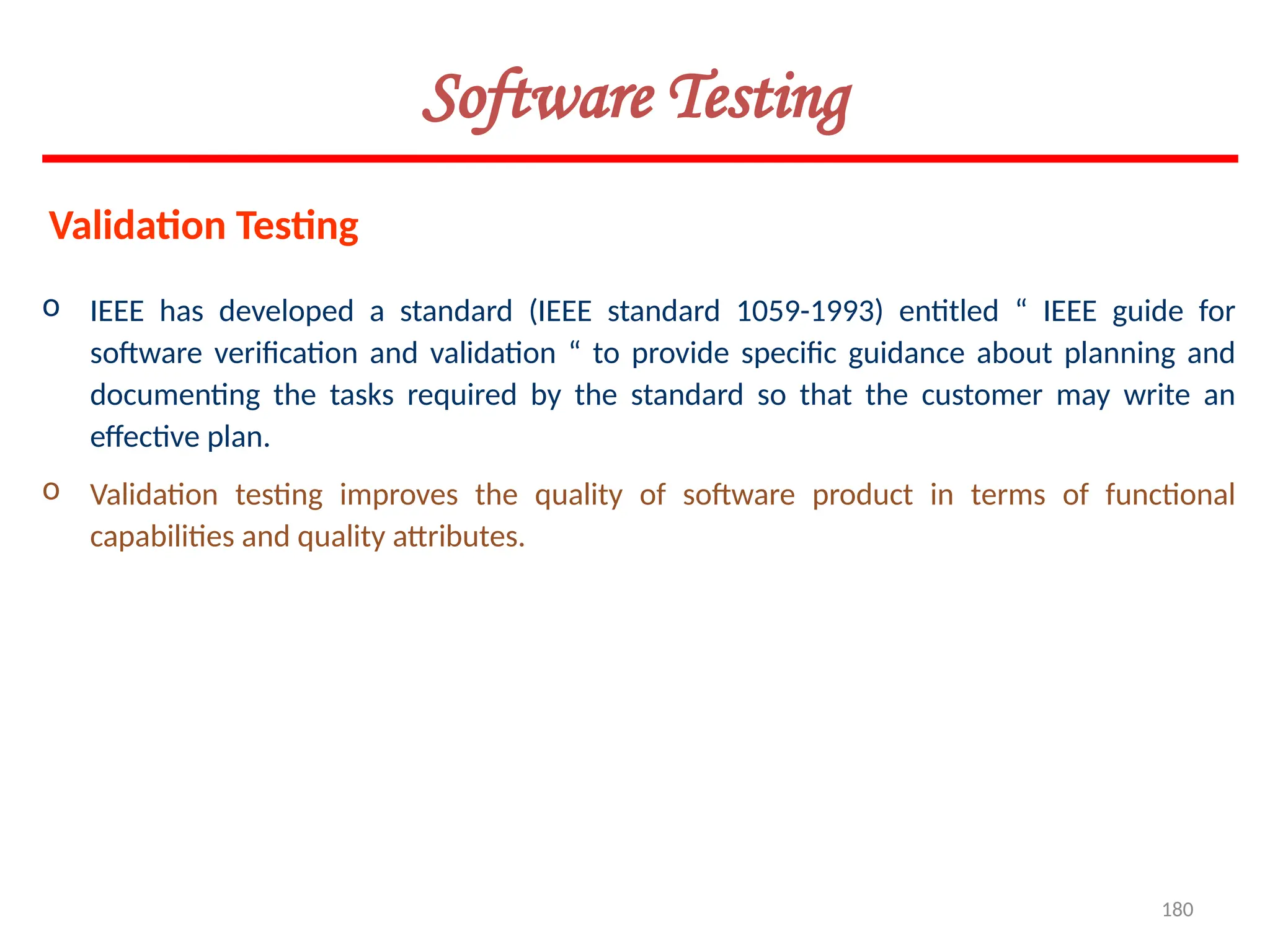 180
Software Testing
o IEEE has developed a standard (IEEE standard 1059-1993) entitled “ IEEE guide for
software verification and validation “ to provide specific guidance about planning and
documenting the tasks required by the standard so that the customer may write an
effective plan.
o Validation testing improves the quality of software product in terms of functional
capabilities and quality attributes.
Validation Testing
 