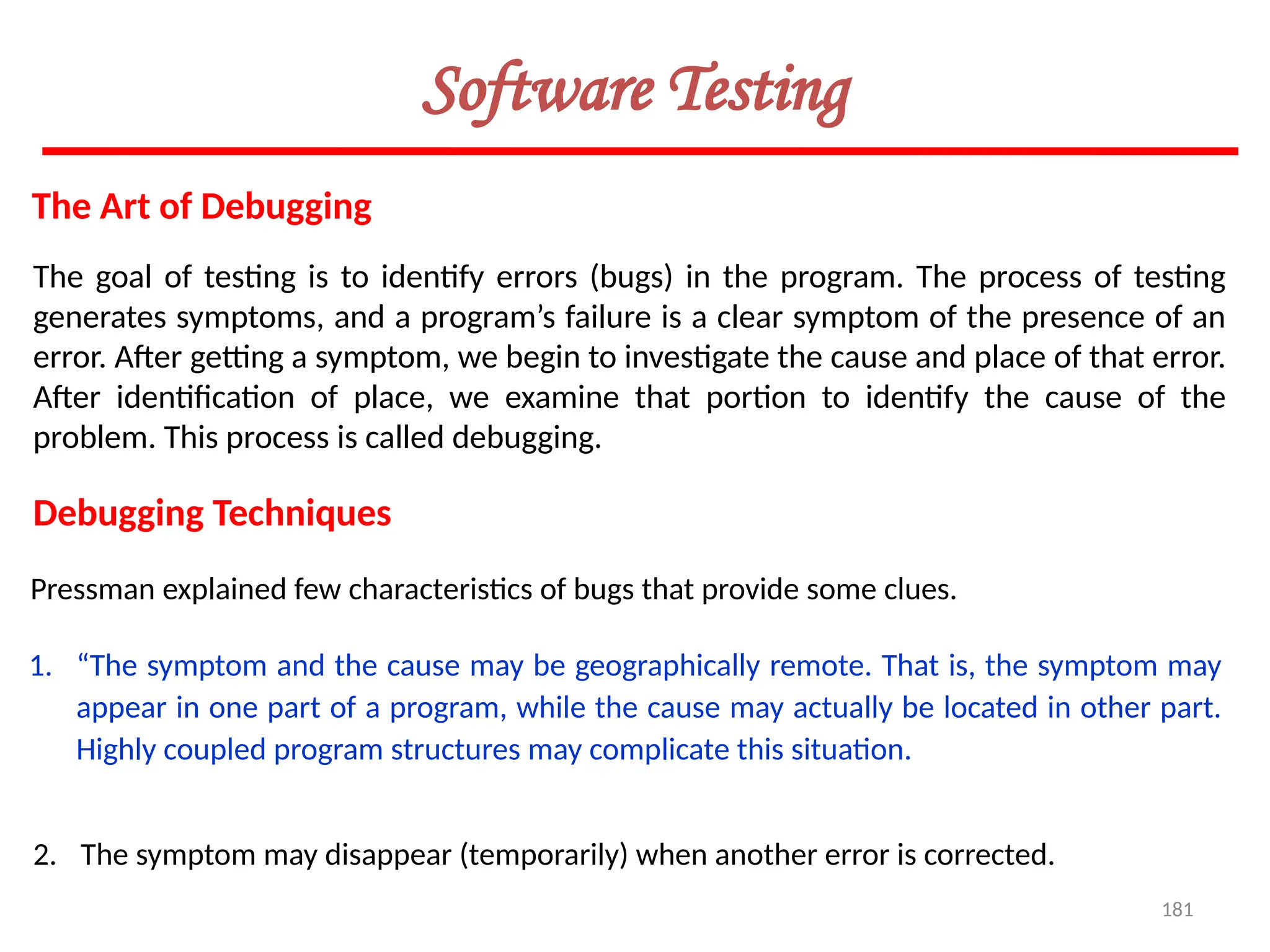 181
Software Testing
The Art of Debugging
The goal of testing is to identify errors (bugs) in the program. The process of testing
generates symptoms, and a program’s failure is a clear symptom of the presence of an
error. After getting a symptom, we begin to investigate the cause and place of that error.
After identification of place, we examine that portion to identify the cause of the
problem. This process is called debugging.
Debugging Techniques
Pressman explained few characteristics of bugs that provide some clues.
1. “The symptom and the cause may be geographically remote. That is, the symptom may
appear in one part of a program, while the cause may actually be located in other part.
Highly coupled program structures may complicate this situation.
2. The symptom may disappear (temporarily) when another error is corrected.
 