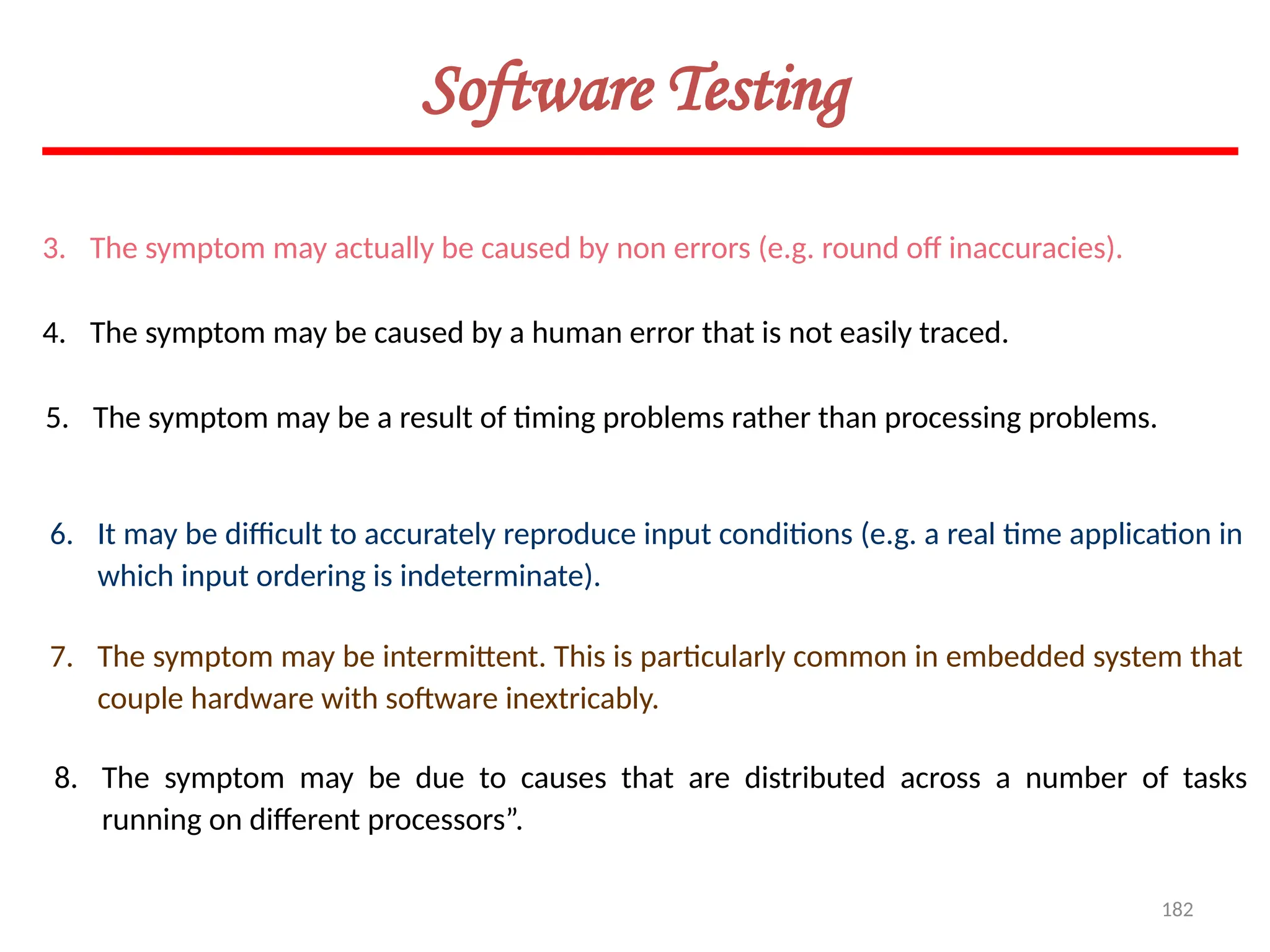 182
3. The symptom may actually be caused by non errors (e.g. round off inaccuracies).
4. The symptom may be caused by a human error that is not easily traced.
5. The symptom may be a result of timing problems rather than processing problems.
6. It may be difficult to accurately reproduce input conditions (e.g. a real time application in
which input ordering is indeterminate).
7. The symptom may be intermittent. This is particularly common in embedded system that
couple hardware with software inextricably.
8. The symptom may be due to causes that are distributed across a number of tasks
running on different processors”.
Software Testing
 
