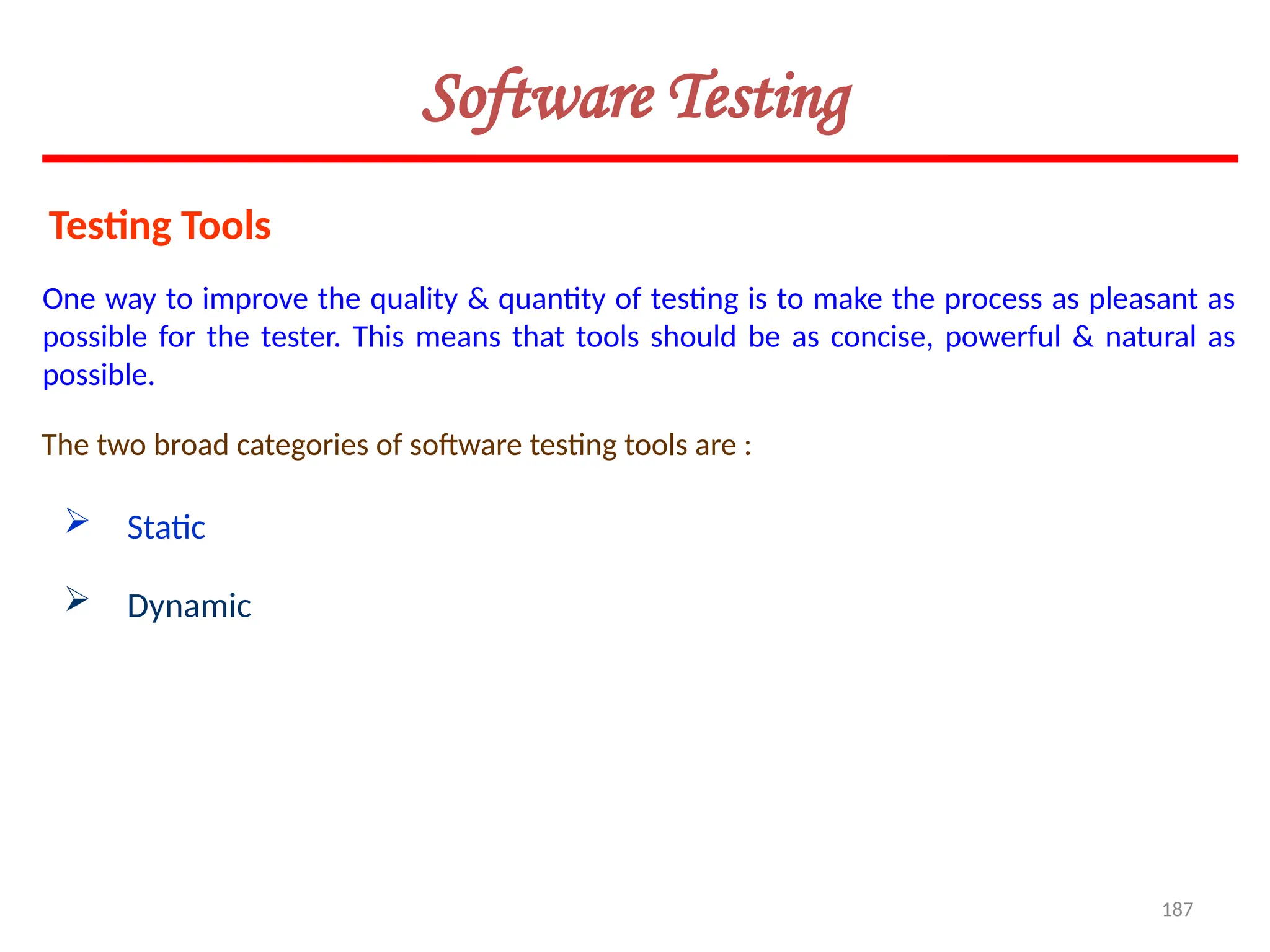 187
Software Testing
Testing Tools
One way to improve the quality & quantity of testing is to make the process as pleasant as
possible for the tester. This means that tools should be as concise, powerful & natural as
possible.
The two broad categories of software testing tools are :
 Static
 Dynamic
 