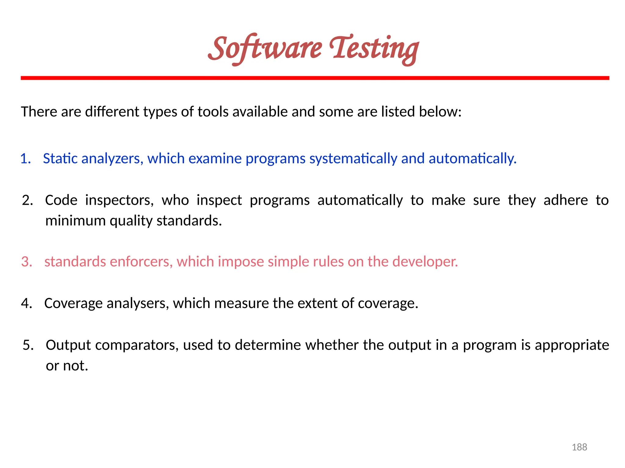 188
Software Testing
There are different types of tools available and some are listed below:
1. Static analyzers, which examine programs systematically and automatically.
2. Code inspectors, who inspect programs automatically to make sure they adhere to
minimum quality standards.
3. standards enforcers, which impose simple rules on the developer.
4. Coverage analysers, which measure the extent of coverage.
5. Output comparators, used to determine whether the output in a program is appropriate
or not.
 