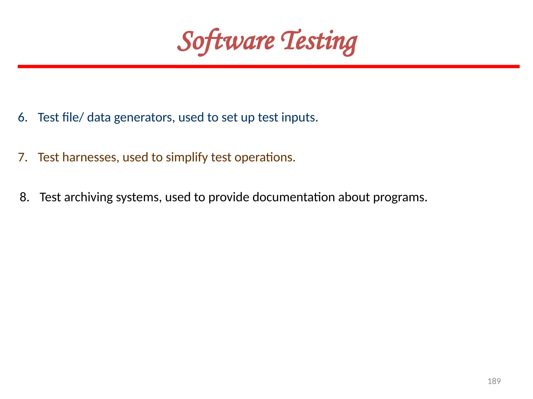 189
Software Testing
6. Test file/ data generators, used to set up test inputs.
7. Test harnesses, used to simplify test operations.
8. Test archiving systems, used to provide documentation about programs.
 