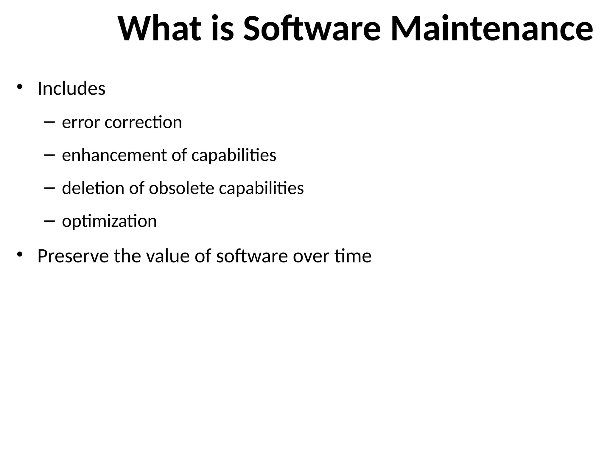 What is Software Maintenance
• Includes
– error correction
– enhancement of capabilities
– deletion of obsolete capabilities
– optimization
• Preserve the value of software over time
 