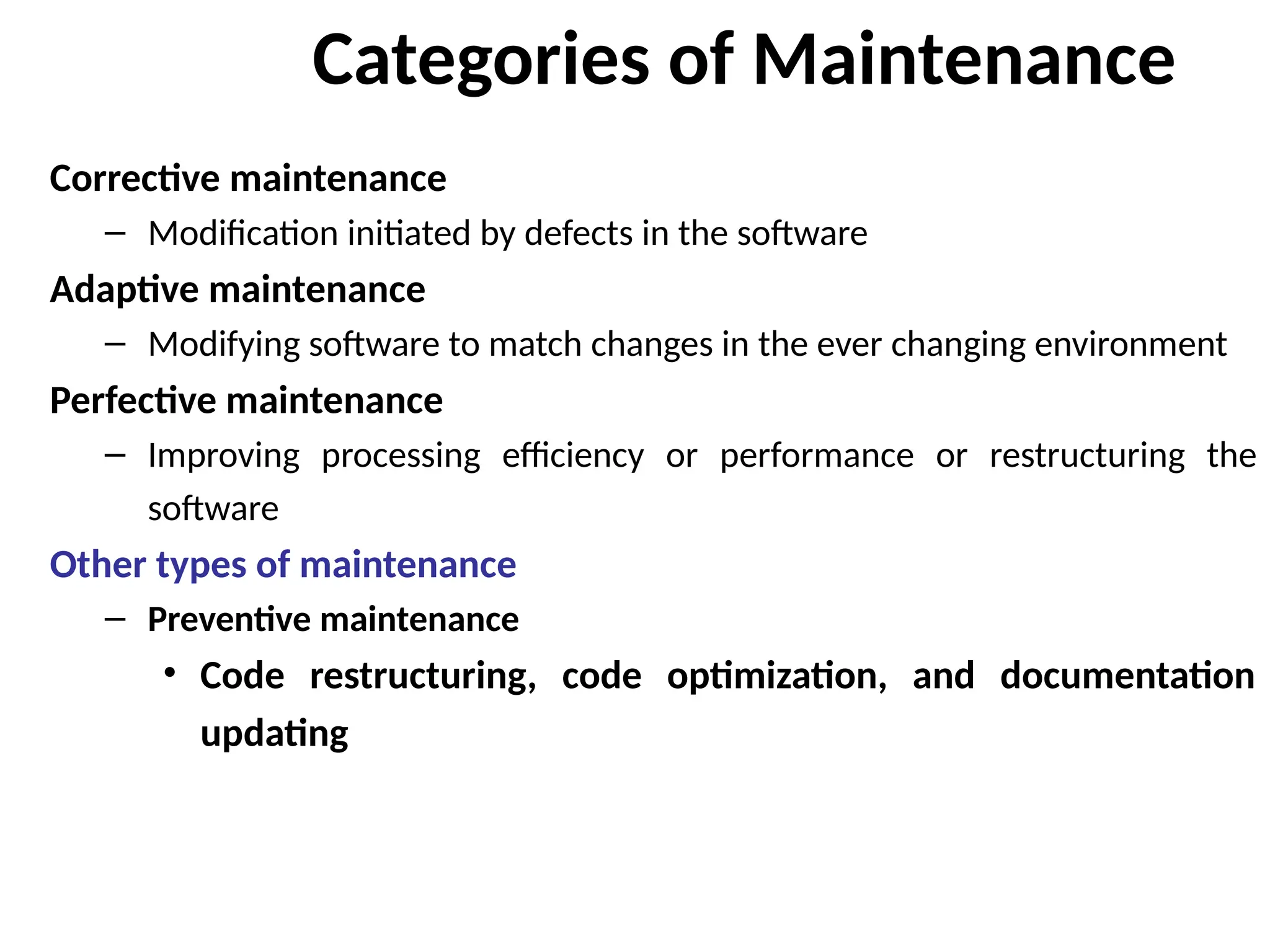 Categories of Maintenance
Corrective maintenance
– Modification initiated by defects in the software
Adaptive maintenance
– Modifying software to match changes in the ever changing environment
Perfective maintenance
– Improving processing efficiency or performance or restructuring the
software
Other types of maintenance
– Preventive maintenance
• Code restructuring, code optimization, and documentation
updating
 
