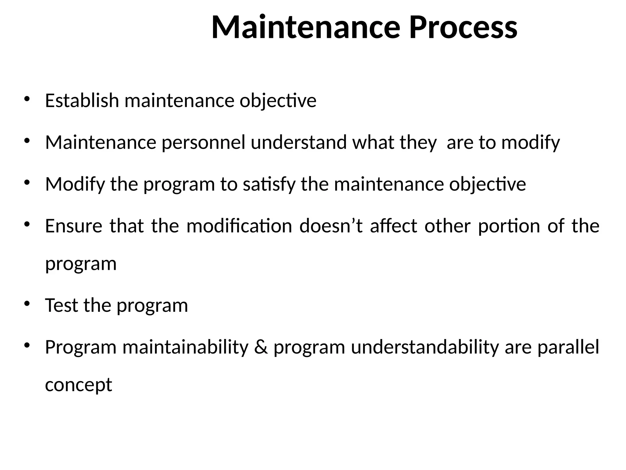 Maintenance Process
• Establish maintenance objective
• Maintenance personnel understand what they are to modify
• Modify the program to satisfy the maintenance objective
• Ensure that the modification doesn’t affect other portion of the
program
• Test the program
• Program maintainability & program understandability are parallel
concept
 