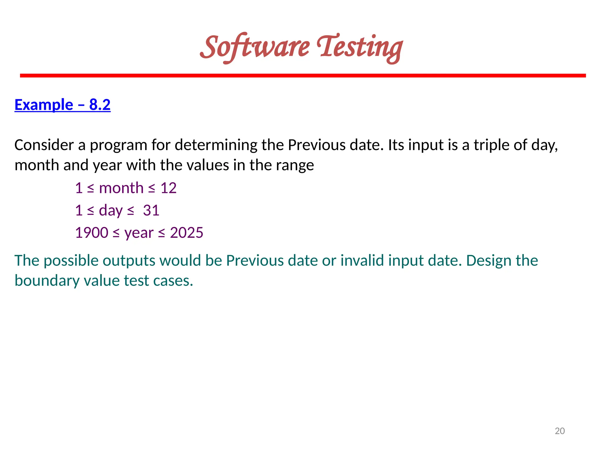 20
Software Testing
Example – 8.2
Consider a program for determining the Previous date. Its input is a triple of day,
month and year with the values in the range
1 ≤ month ≤ 12
1 ≤ day ≤ 31
1900 ≤ year ≤ 2025
The possible outputs would be Previous date or invalid input date. Design the
boundary value test cases.
 