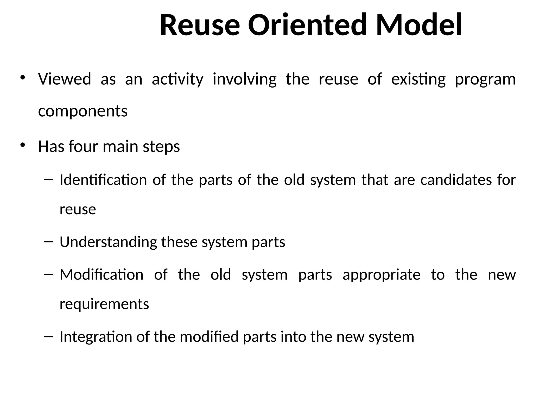 Reuse Oriented Model
• Viewed as an activity involving the reuse of existing program
components
• Has four main steps
– Identification of the parts of the old system that are candidates for
reuse
– Understanding these system parts
– Modification of the old system parts appropriate to the new
requirements
– Integration of the modified parts into the new system
 