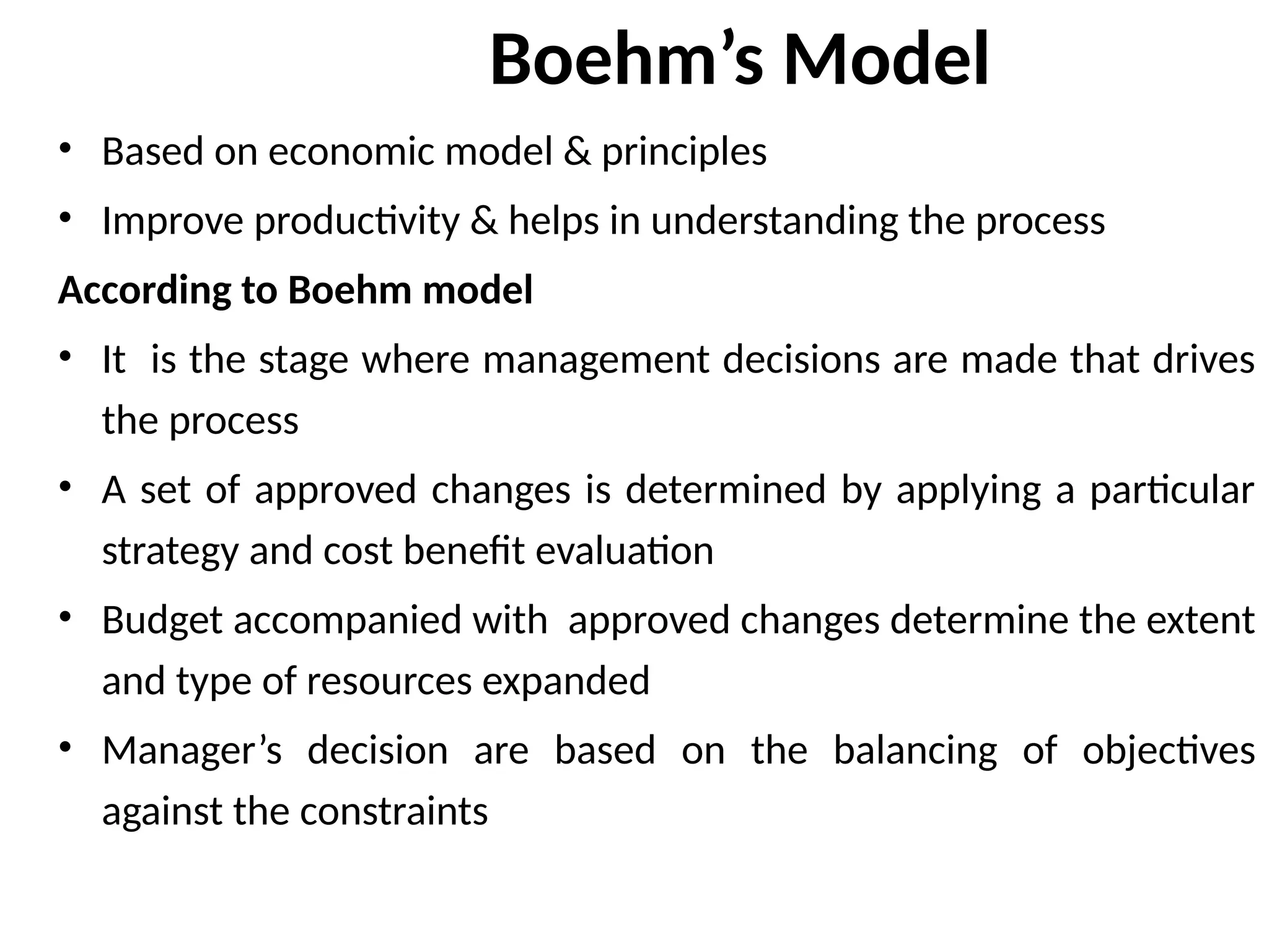 Boehm’s Model
• Based on economic model & principles
• Improve productivity & helps in understanding the process
According to Boehm model
• It is the stage where management decisions are made that drives
the process
• A set of approved changes is determined by applying a particular
strategy and cost benefit evaluation
• Budget accompanied with approved changes determine the extent
and type of resources expanded
• Manager’s decision are based on the balancing of objectives
against the constraints
 