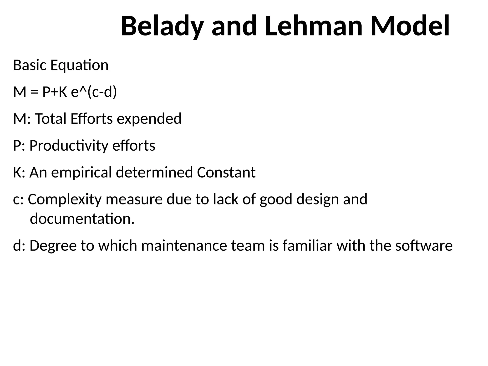 Belady and Lehman Model
Basic Equation
M = P+K e^(c-d)
M: Total Efforts expended
P: Productivity efforts
K: An empirical determined Constant
c: Complexity measure due to lack of good design and
documentation.
d: Degree to which maintenance team is familiar with the software
 
