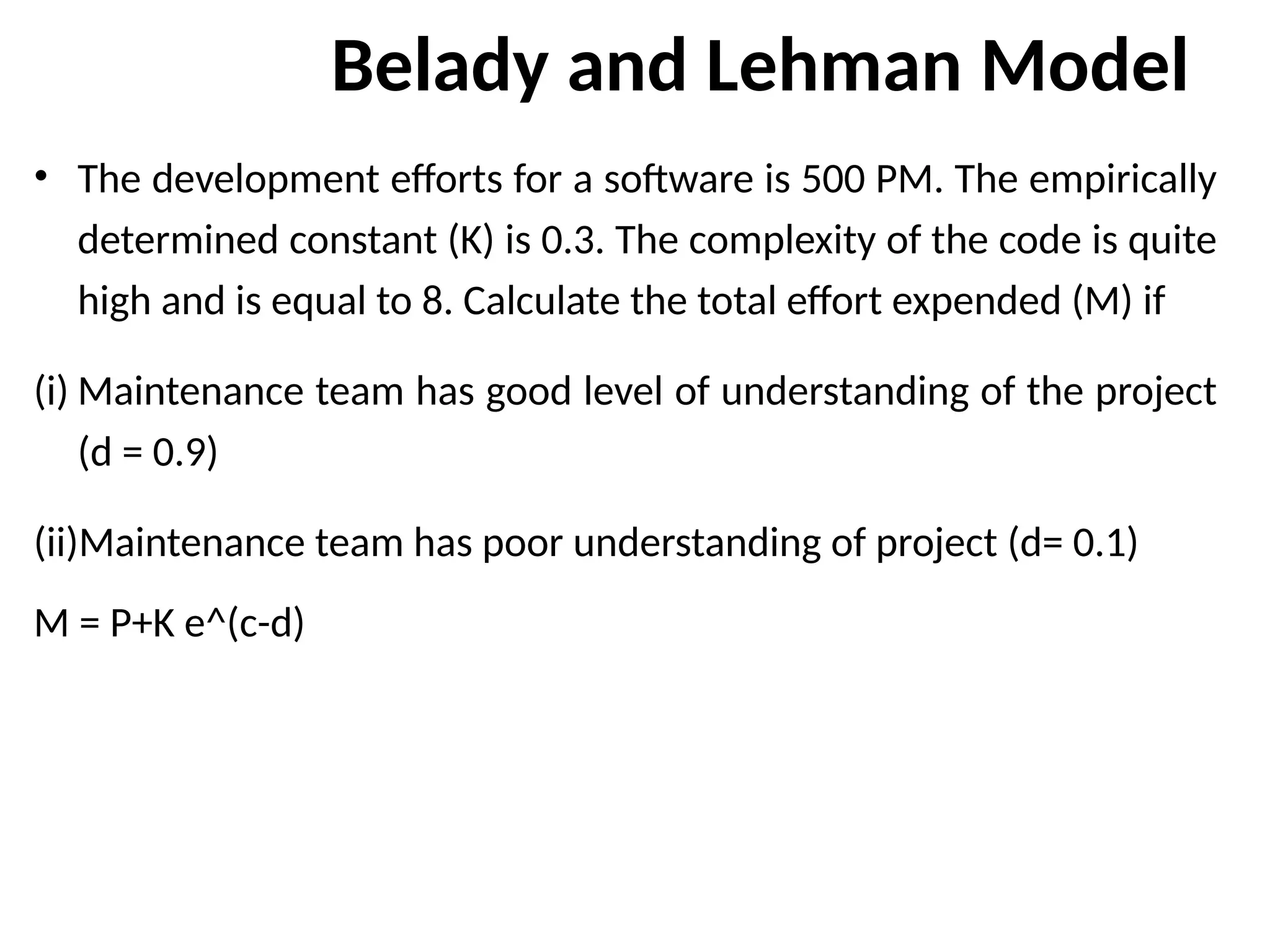 Belady and Lehman Model
• The development efforts for a software is 500 PM. The empirically
determined constant (K) is 0.3. The complexity of the code is quite
high and is equal to 8. Calculate the total effort expended (M) if
(i) Maintenance team has good level of understanding of the project
(d = 0.9)
(ii)Maintenance team has poor understanding of project (d= 0.1)
M = P+K e^(c-d)
 