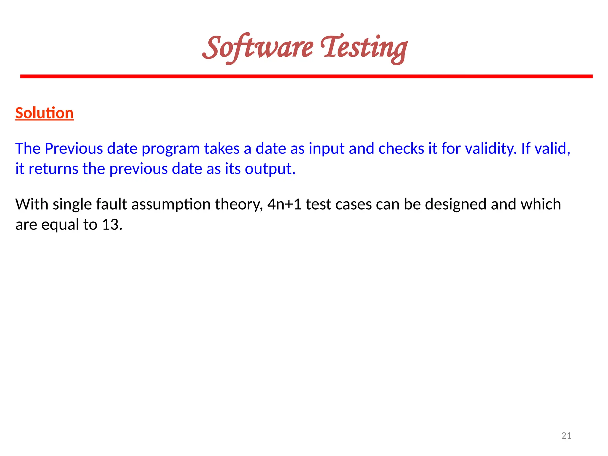 21
Software Testing
Solution
The Previous date program takes a date as input and checks it for validity. If valid,
it returns the previous date as its output.
With single fault assumption theory, 4n+1 test cases can be designed and which
are equal to 13.
 