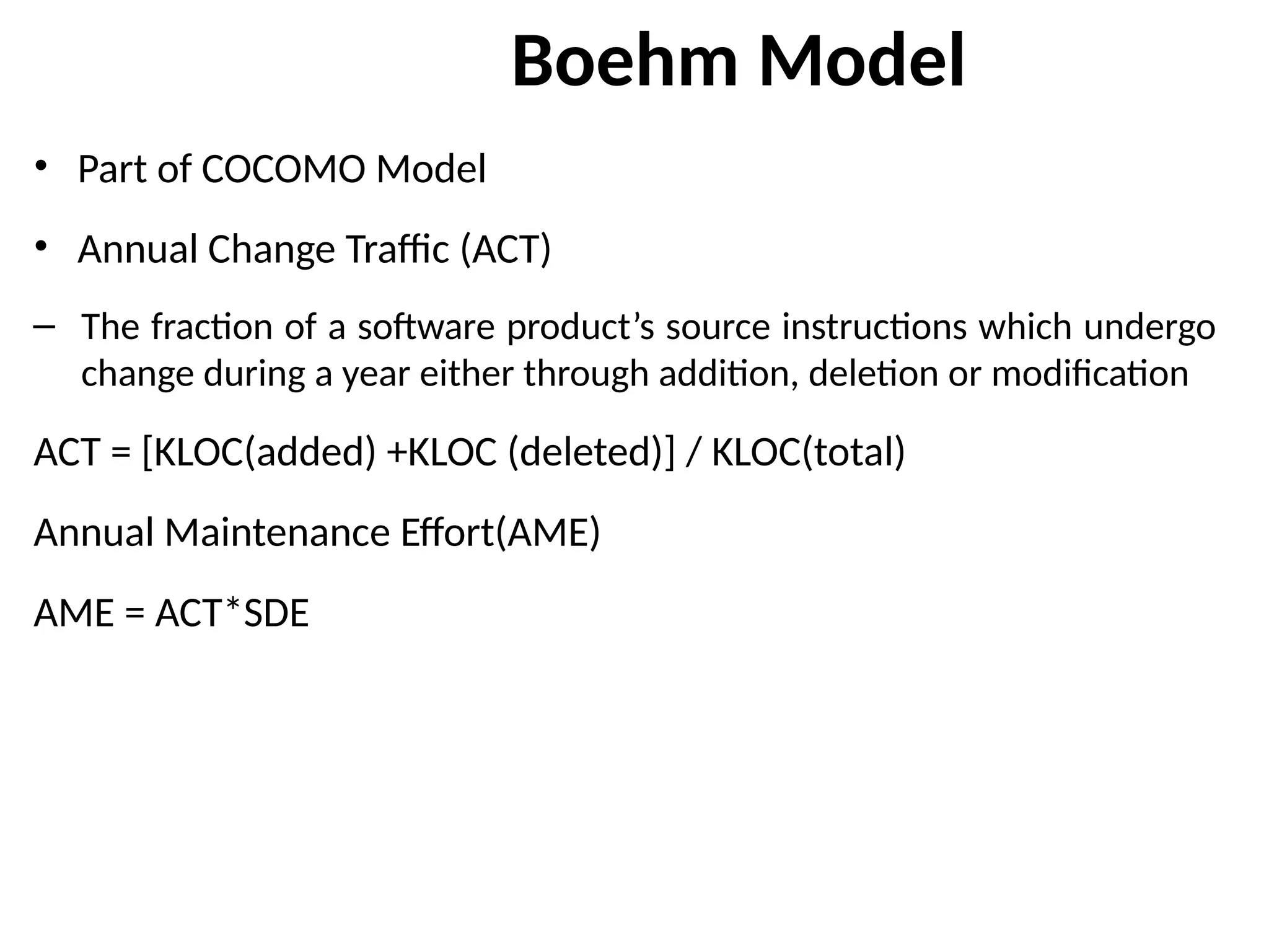 Boehm Model
• Part of COCOMO Model
• Annual Change Traffic (ACT)
– The fraction of a software product’s source instructions which undergo
change during a year either through addition, deletion or modification
ACT = [KLOC(added) +KLOC (deleted)] / KLOC(total)
Annual Maintenance Effort(AME)
AME = ACT*SDE
 
