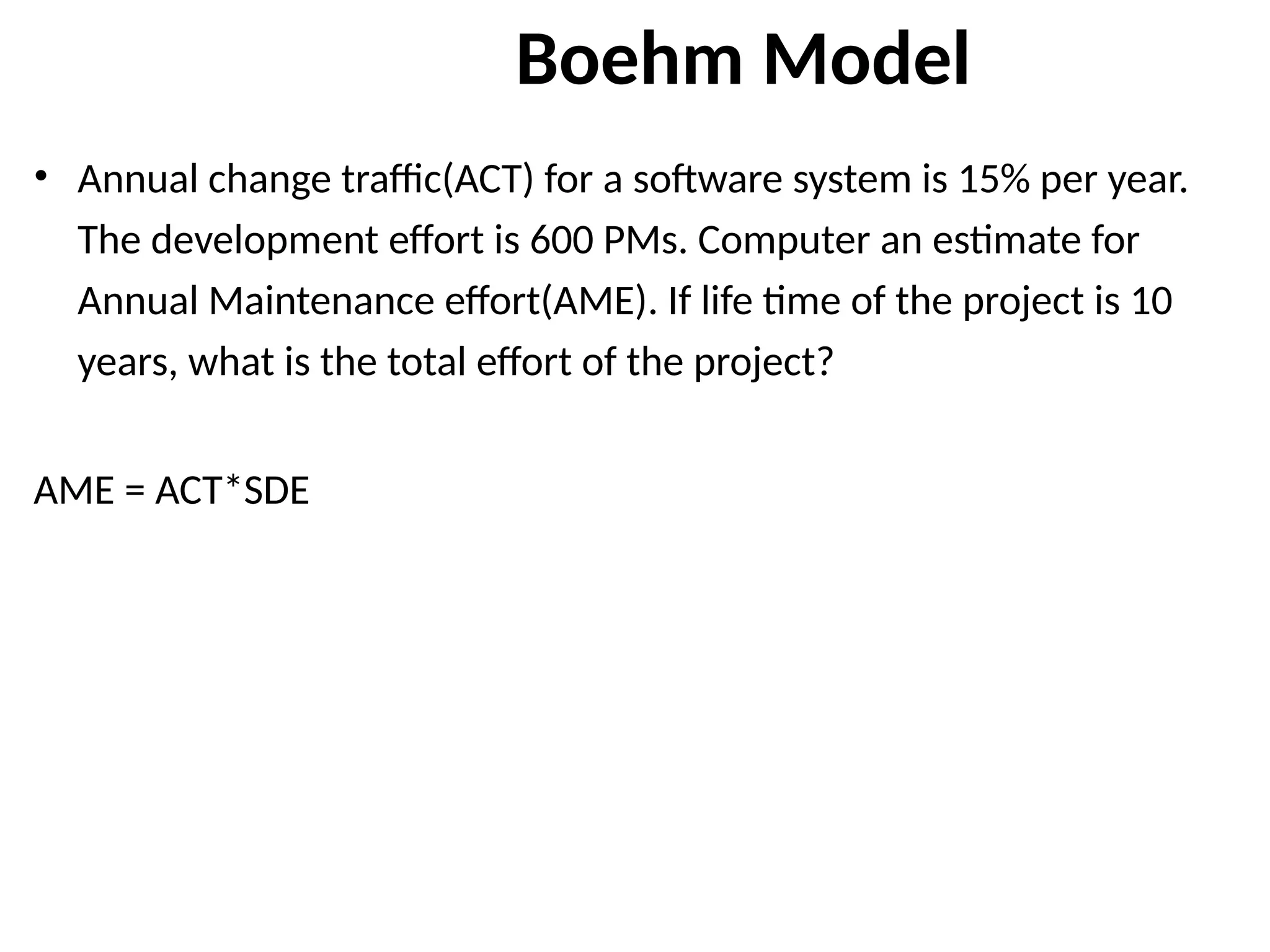 Boehm Model
• Annual change traffic(ACT) for a software system is 15% per year.
The development effort is 600 PMs. Computer an estimate for
Annual Maintenance effort(AME). If life time of the project is 10
years, what is the total effort of the project?
AME = ACT*SDE
 
