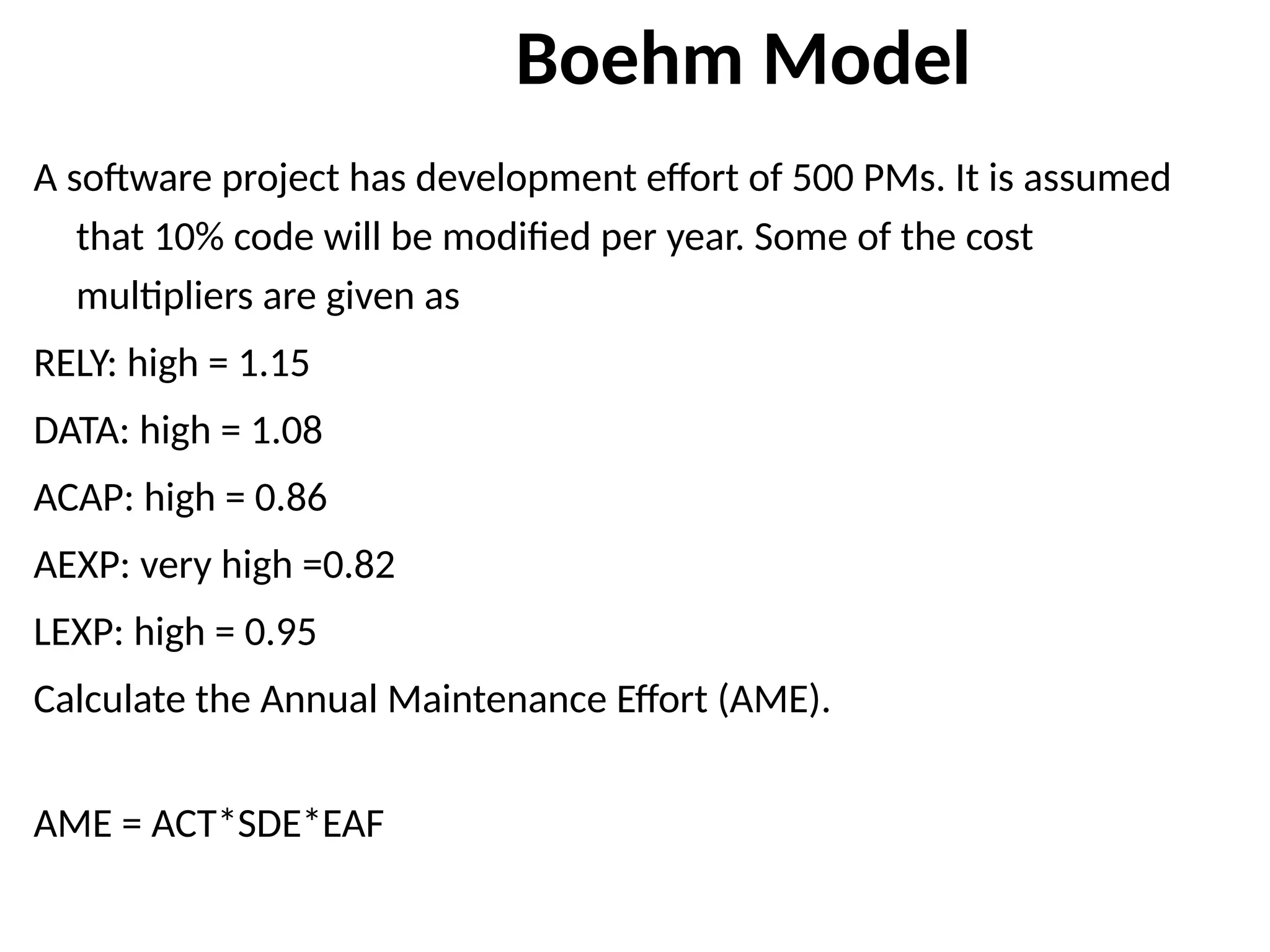 Boehm Model
A software project has development effort of 500 PMs. It is assumed
that 10% code will be modified per year. Some of the cost
multipliers are given as
RELY: high = 1.15
DATA: high = 1.08
ACAP: high = 0.86
AEXP: very high =0.82
LEXP: high = 0.95
Calculate the Annual Maintenance Effort (AME).
AME = ACT*SDE*EAF
 