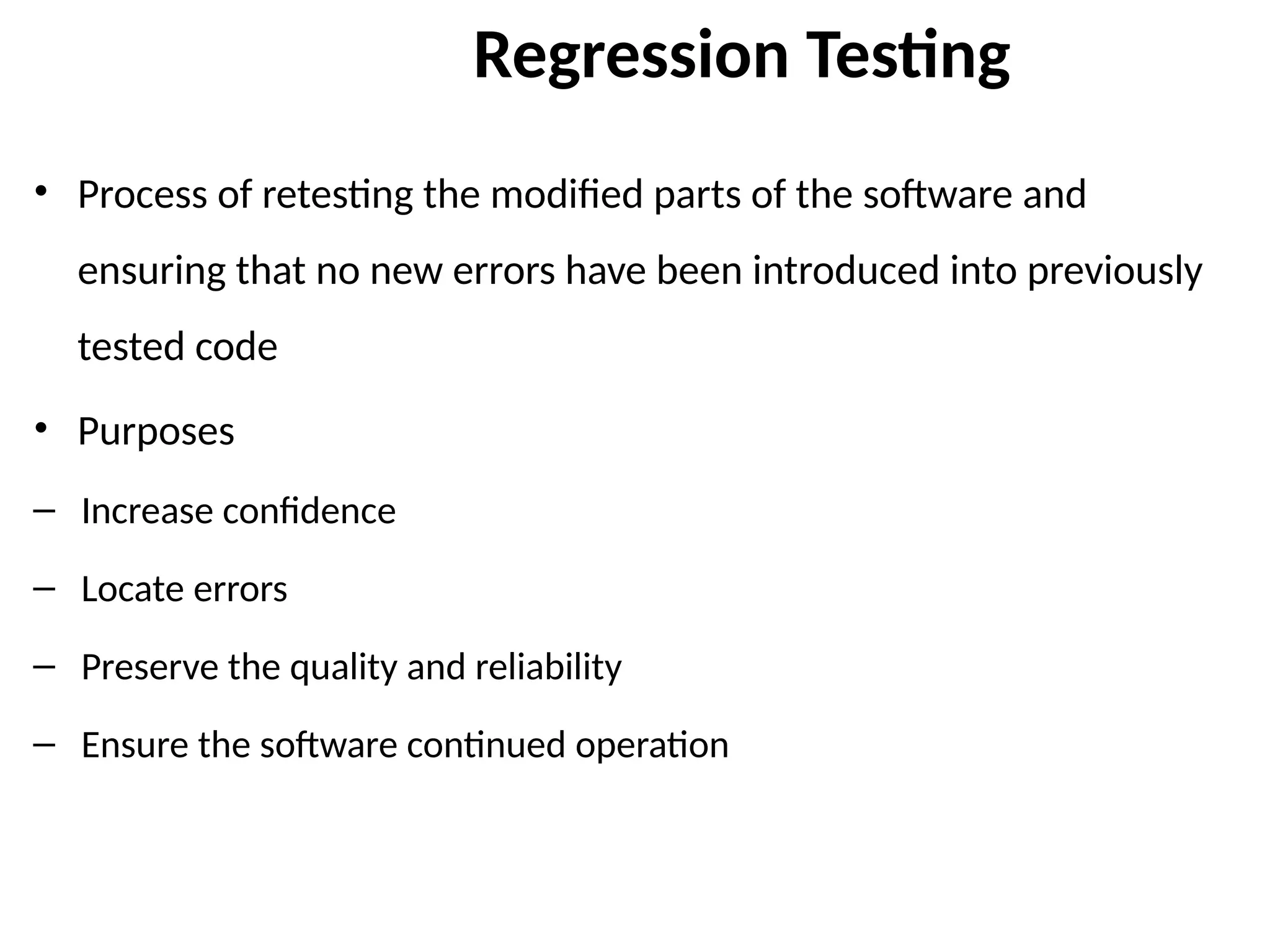 Regression Testing
• Process of retesting the modified parts of the software and
ensuring that no new errors have been introduced into previously
tested code
• Purposes
– Increase confidence
– Locate errors
– Preserve the quality and reliability
– Ensure the software continued operation
 