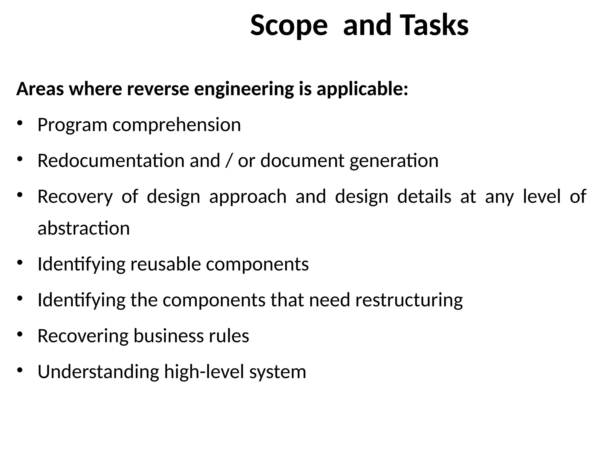 Scope and Tasks
Areas where reverse engineering is applicable:
• Program comprehension
• Redocumentation and / or document generation
• Recovery of design approach and design details at any level of
abstraction
• Identifying reusable components
• Identifying the components that need restructuring
• Recovering business rules
• Understanding high-level system
 
