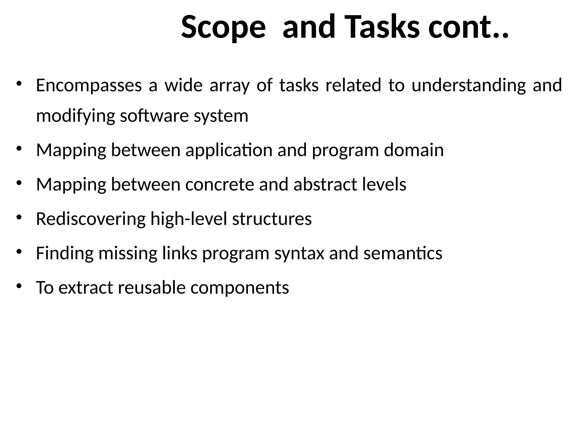 Scope and Tasks cont..
• Encompasses a wide array of tasks related to understanding and
modifying software system
• Mapping between application and program domain
• Mapping between concrete and abstract levels
• Rediscovering high-level structures
• Finding missing links program syntax and semantics
• To extract reusable components
 