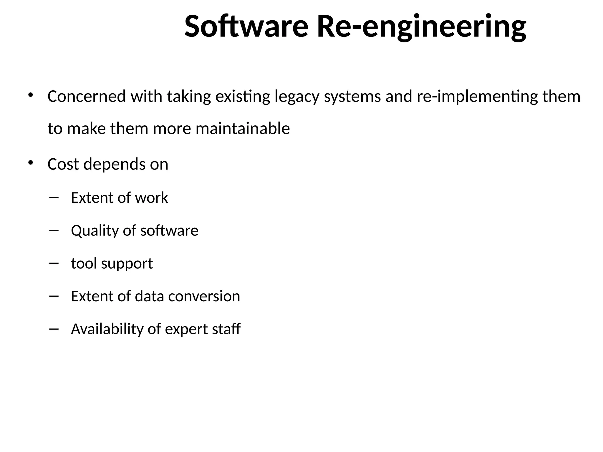 Software Re-engineering
• Concerned with taking existing legacy systems and re-implementing them
to make them more maintainable
• Cost depends on
– Extent of work
– Quality of software
– tool support
– Extent of data conversion
– Availability of expert staff
 