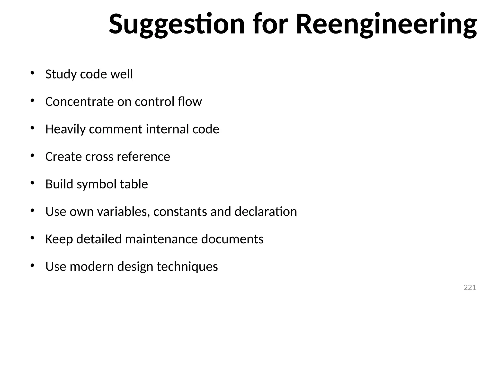 Suggestion for Reengineering
• Study code well
• Concentrate on control flow
• Heavily comment internal code
• Create cross reference
• Build symbol table
• Use own variables, constants and declaration
• Keep detailed maintenance documents
• Use modern design techniques
221
221
 
