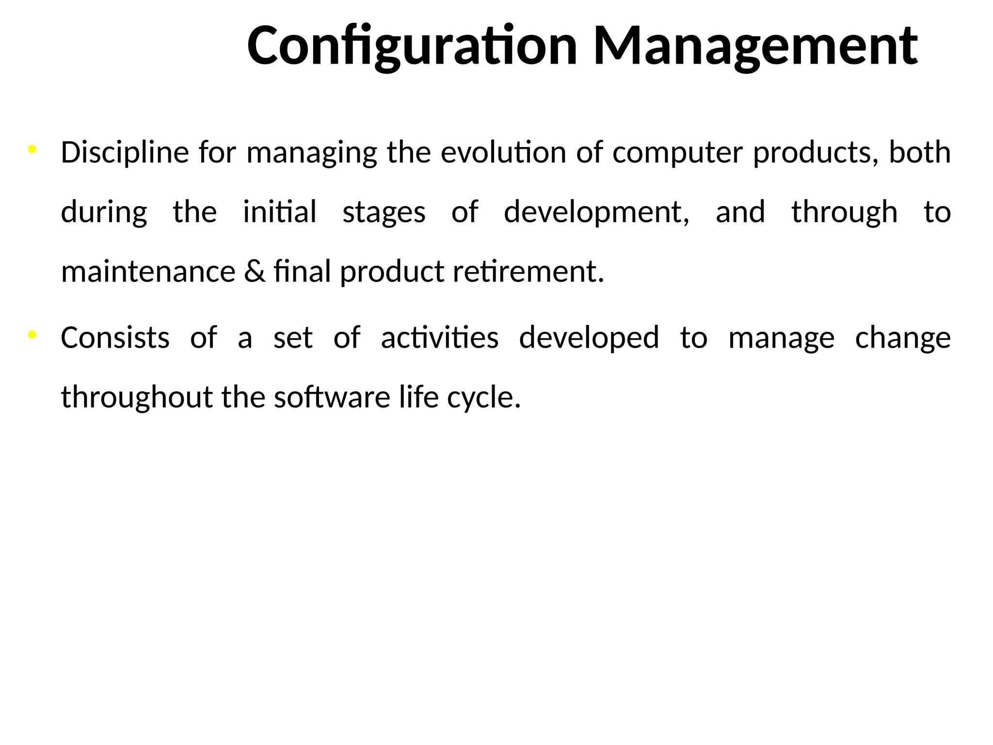 Configuration Management
• Discipline for managing the evolution of computer products, both
during the initial stages of development, and through to
maintenance & final product retirement.
• Consists of a set of activities developed to manage change
throughout the software life cycle.
 