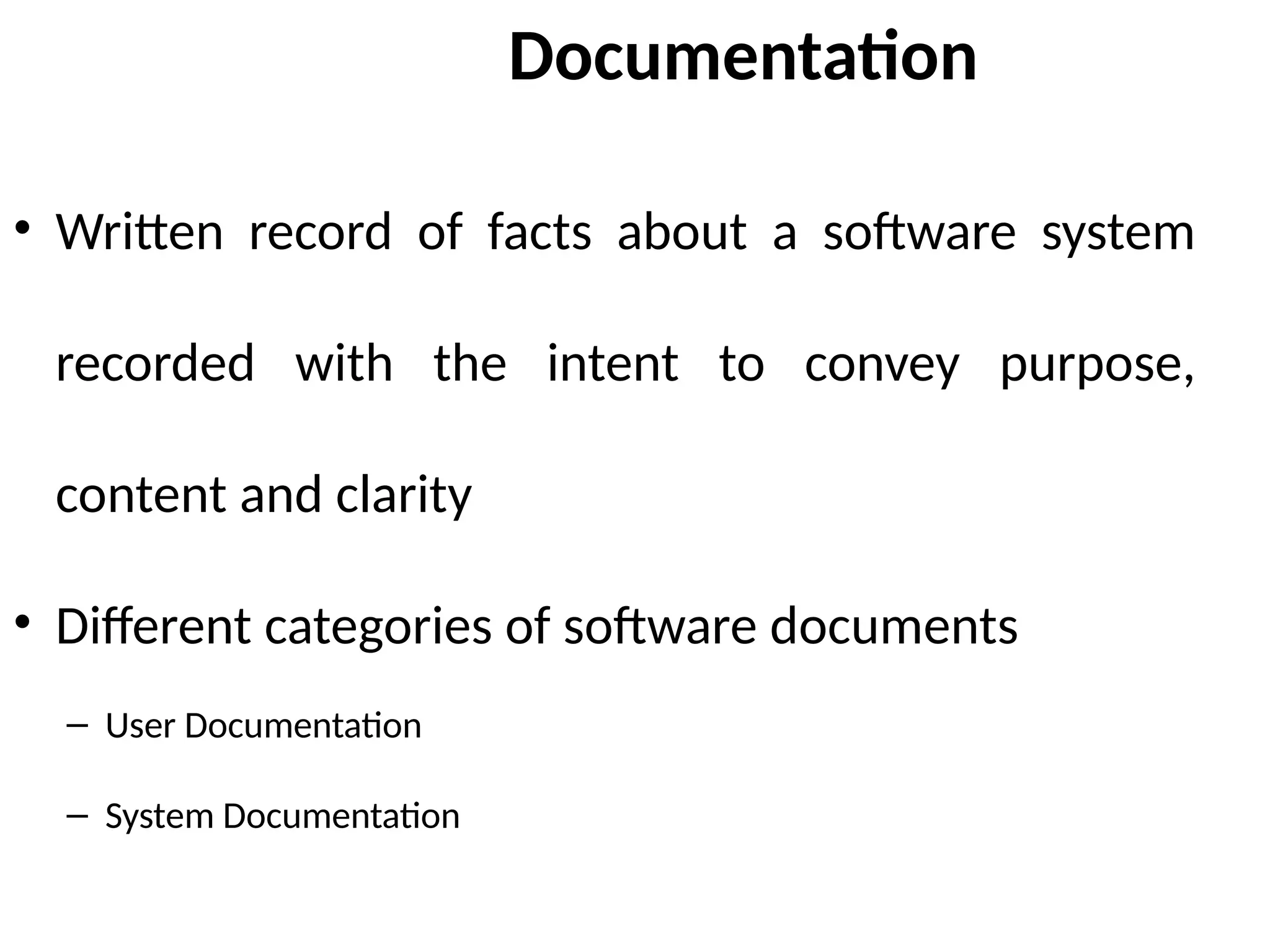Documentation
• Written record of facts about a software system
recorded with the intent to convey purpose,
content and clarity
• Different categories of software documents
– User Documentation
– System Documentation
 