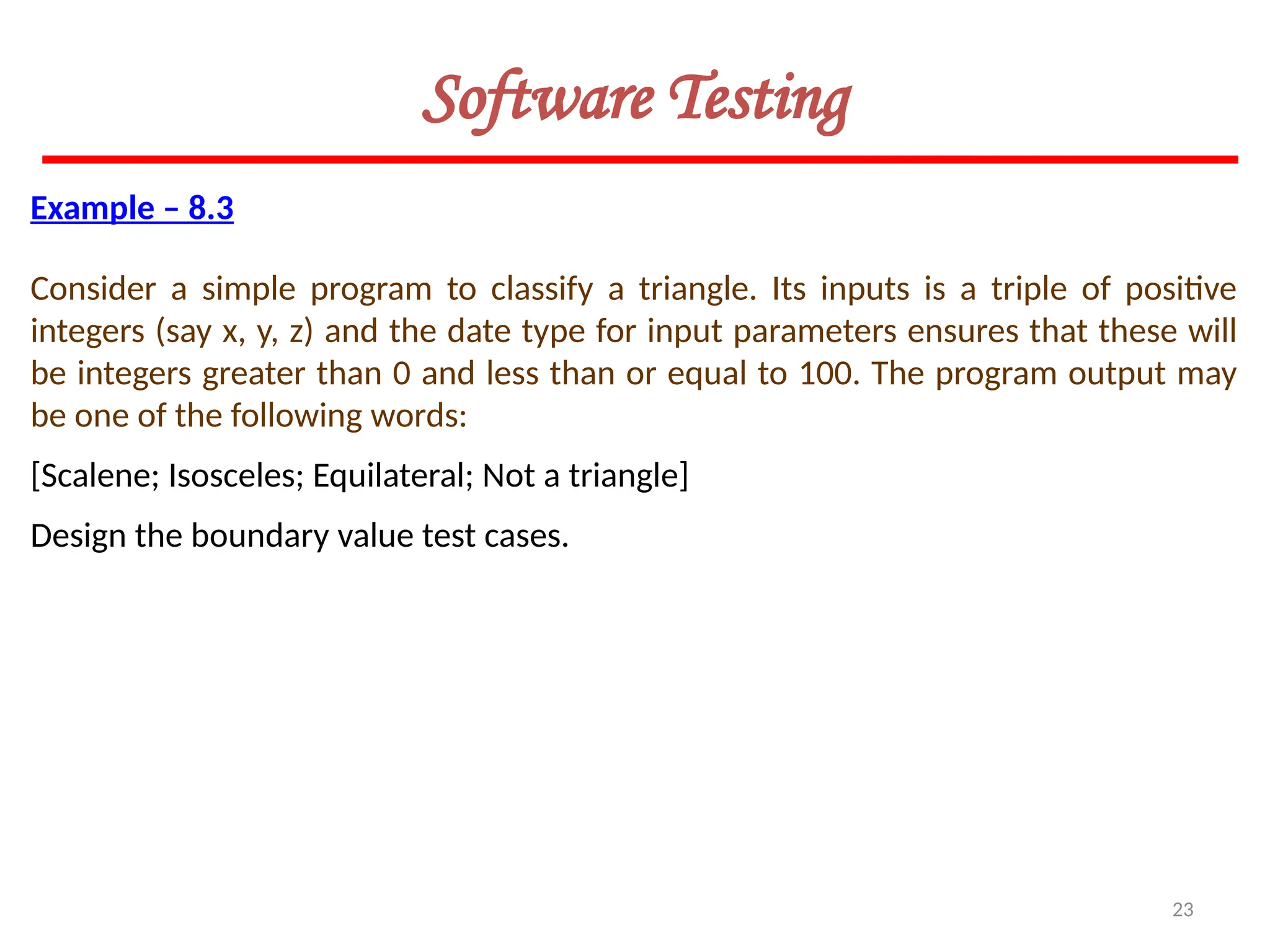 23
Software Testing
Example – 8.3
Consider a simple program to classify a triangle. Its inputs is a triple of positive
integers (say x, y, z) and the date type for input parameters ensures that these will
be integers greater than 0 and less than or equal to 100. The program output may
be one of the following words:
[Scalene; Isosceles; Equilateral; Not a triangle]
Design the boundary value test cases.
 
