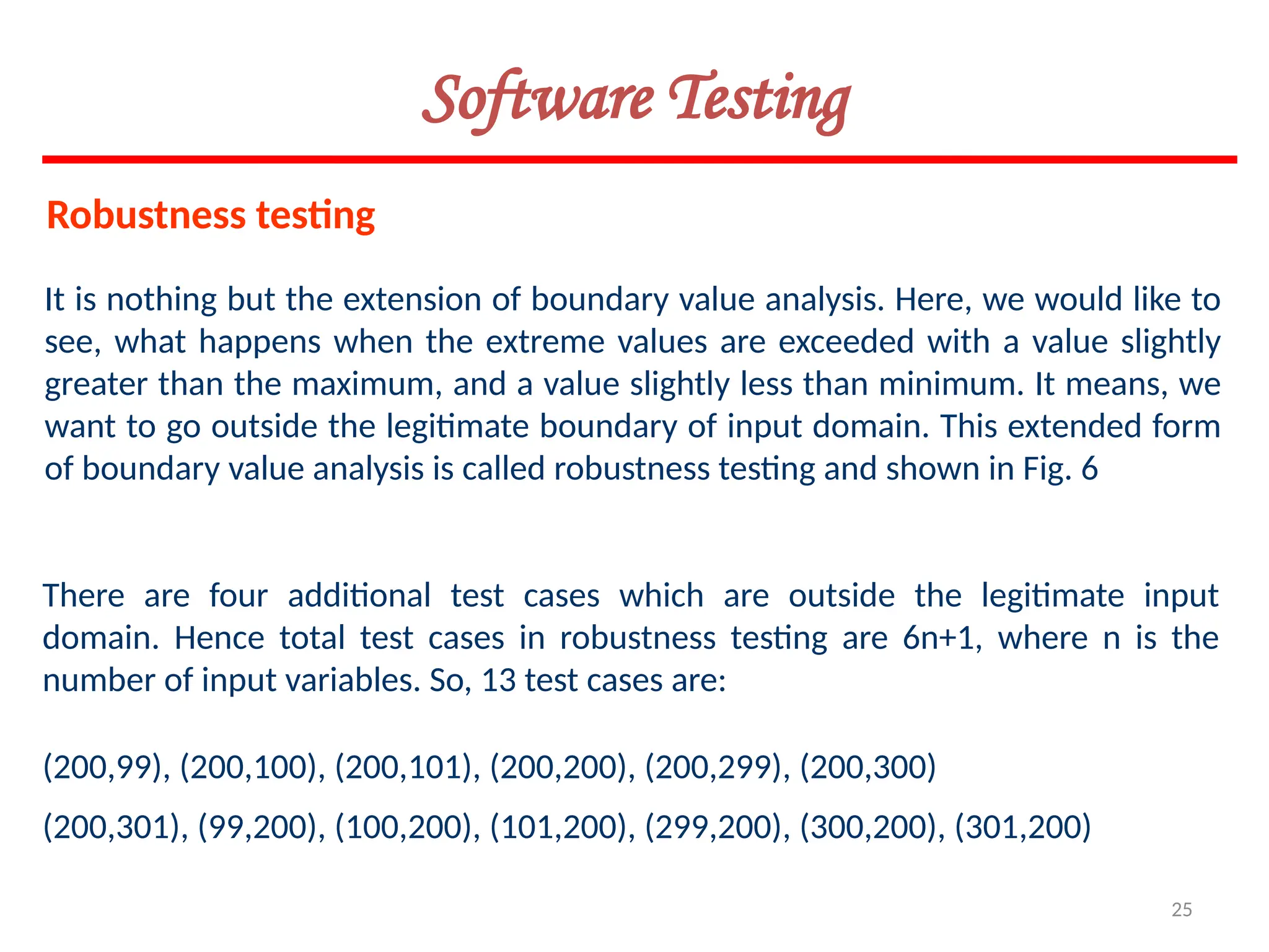 25
It is nothing but the extension of boundary value analysis. Here, we would like to
see, what happens when the extreme values are exceeded with a value slightly
greater than the maximum, and a value slightly less than minimum. It means, we
want to go outside the legitimate boundary of input domain. This extended form
of boundary value analysis is called robustness testing and shown in Fig. 6
There are four additional test cases which are outside the legitimate input
domain. Hence total test cases in robustness testing are 6n+1, where n is the
number of input variables. So, 13 test cases are:
(200,99), (200,100), (200,101), (200,200), (200,299), (200,300)
(200,301), (99,200), (100,200), (101,200), (299,200), (300,200), (301,200)
Robustness testing
Software Testing
 