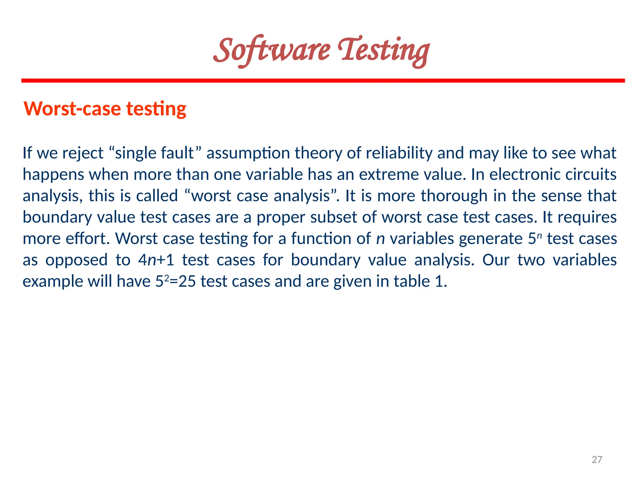 27
If we reject “single fault” assumption theory of reliability and may like to see what
happens when more than one variable has an extreme value. In electronic circuits
analysis, this is called “worst case analysis”. It is more thorough in the sense that
boundary value test cases are a proper subset of worst case test cases. It requires
more effort. Worst case testing for a function of n variables generate 5n
test cases
as opposed to 4n+1 test cases for boundary value analysis. Our two variables
example will have 52
=25 test cases and are given in table 1.
Worst-case testing
Software Testing
 