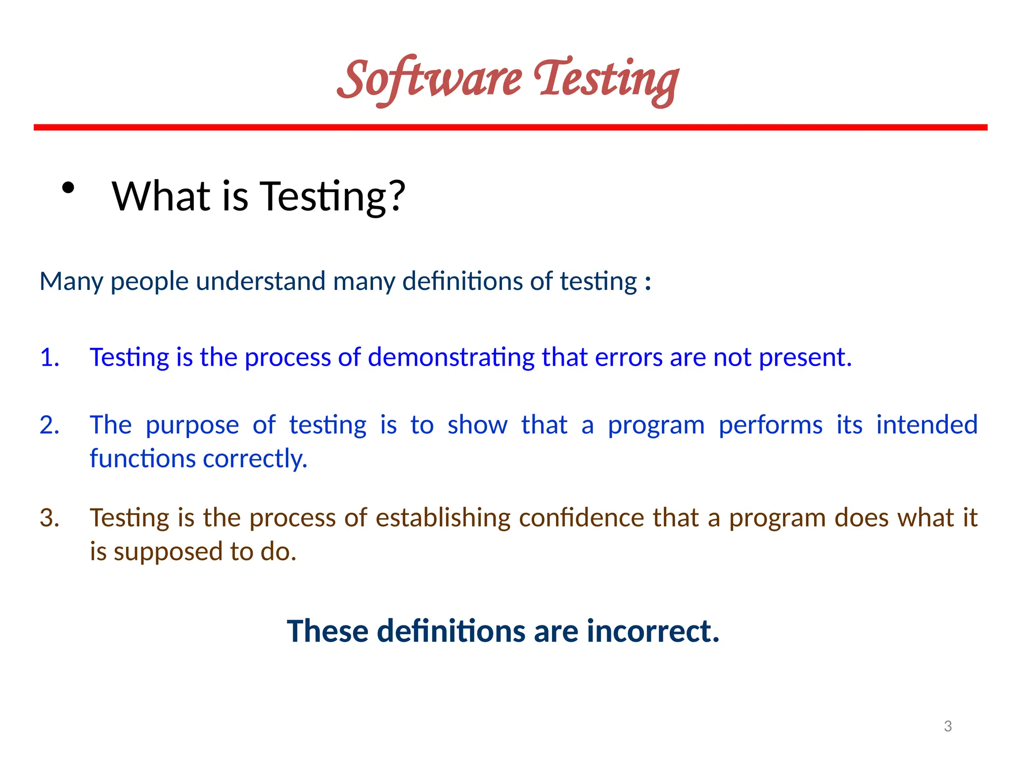 3
Many people understand many definitions of testing :
• What is Testing?
1. Testing is the process of demonstrating that errors are not present.
2. The purpose of testing is to show that a program performs its intended
functions correctly.
3. Testing is the process of establishing confidence that a program does what it
is supposed to do.
These definitions are incorrect.
Software Testing
 