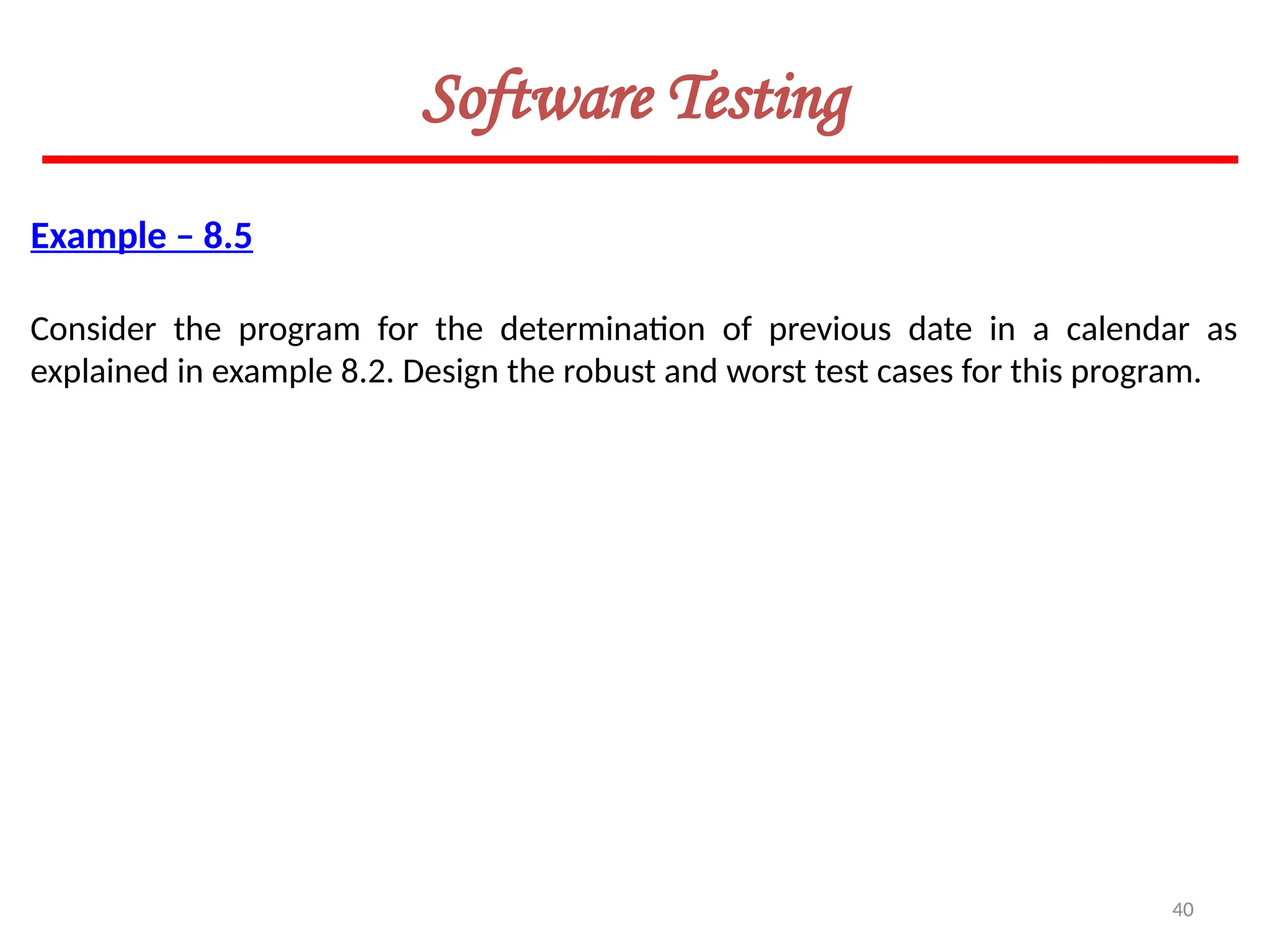 40
Software Testing
Example – 8.5
Consider the program for the determination of previous date in a calendar as
explained in example 8.2. Design the robust and worst test cases for this program.
 