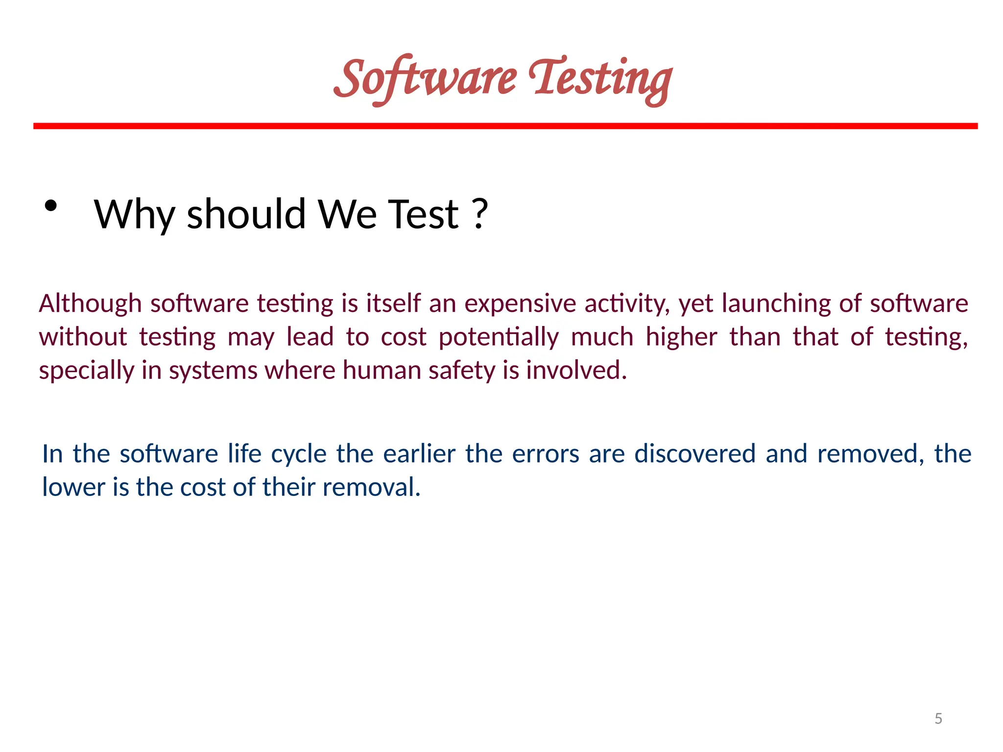 5
Software Testing
• Why should We Test ?
Although software testing is itself an expensive activity, yet launching of software
without testing may lead to cost potentially much higher than that of testing,
specially in systems where human safety is involved.
In the software life cycle the earlier the errors are discovered and removed, the
lower is the cost of their removal.
 