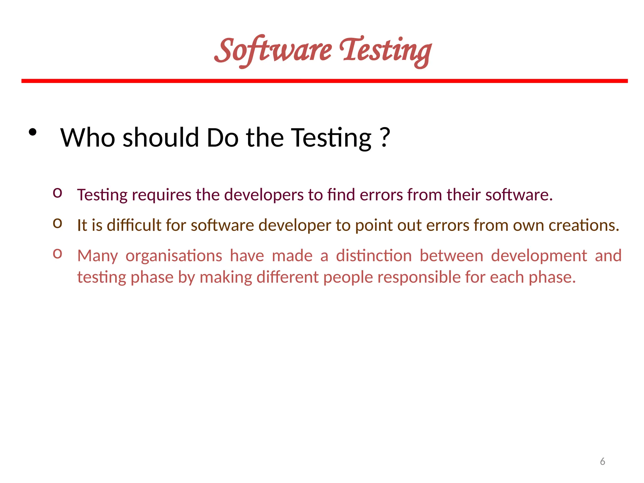 6
Software Testing
• Who should Do the Testing ?
o Testing requires the developers to find errors from their software.
o It is difficult for software developer to point out errors from own creations.
o Many organisations have made a distinction between development and
testing phase by making different people responsible for each phase.
 