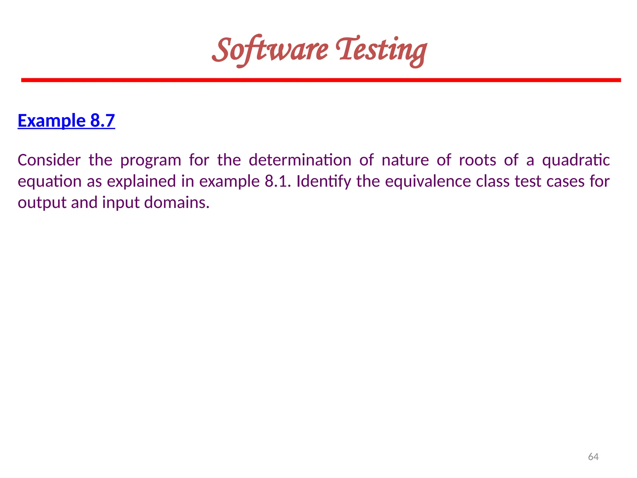64
Software Testing
Example 8.7
Consider the program for the determination of nature of roots of a quadratic
equation as explained in example 8.1. Identify the equivalence class test cases for
output and input domains.
 