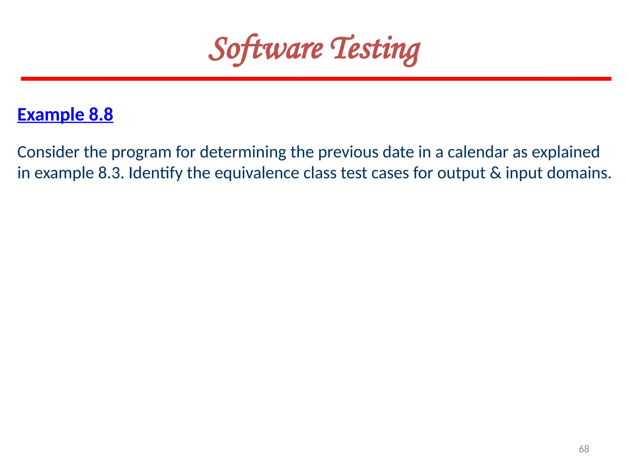 68
Software Testing
Example 8.8
Consider the program for determining the previous date in a calendar as explained
in example 8.3. Identify the equivalence class test cases for output & input domains.
 